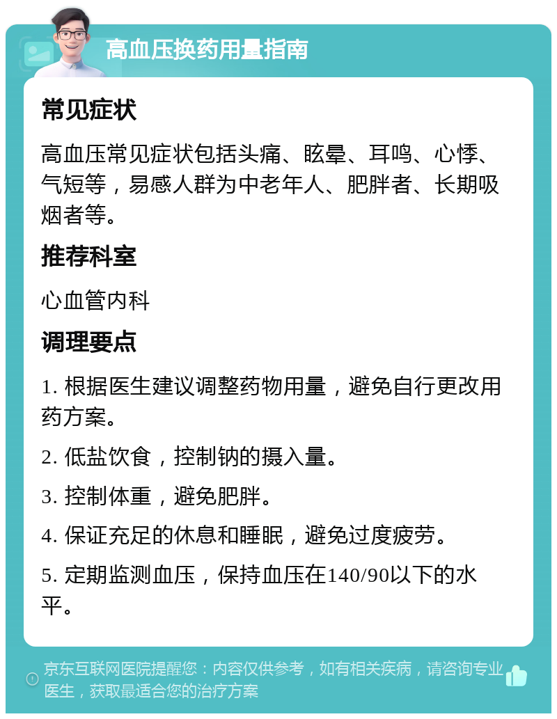 高血压换药用量指南 常见症状 高血压常见症状包括头痛、眩晕、耳鸣、心悸、气短等，易感人群为中老年人、肥胖者、长期吸烟者等。 推荐科室 心血管内科 调理要点 1. 根据医生建议调整药物用量，避免自行更改用药方案。 2. 低盐饮食，控制钠的摄入量。 3. 控制体重，避免肥胖。 4. 保证充足的休息和睡眠，避免过度疲劳。 5. 定期监测血压，保持血压在140/90以下的水平。