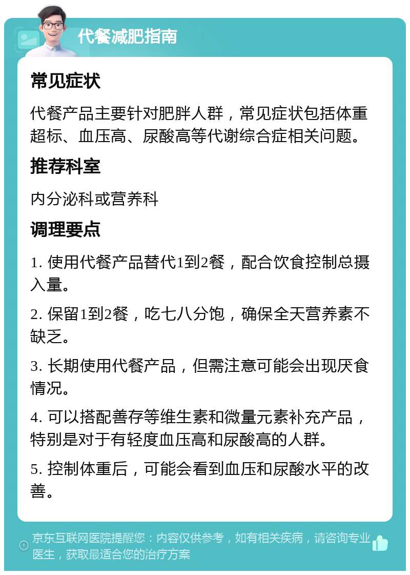 代餐减肥指南 常见症状 代餐产品主要针对肥胖人群，常见症状包括体重超标、血压高、尿酸高等代谢综合症相关问题。 推荐科室 内分泌科或营养科 调理要点 1. 使用代餐产品替代1到2餐，配合饮食控制总摄入量。 2. 保留1到2餐，吃七八分饱，确保全天营养素不缺乏。 3. 长期使用代餐产品，但需注意可能会出现厌食情况。 4. 可以搭配善存等维生素和微量元素补充产品，特别是对于有轻度血压高和尿酸高的人群。 5. 控制体重后，可能会看到血压和尿酸水平的改善。