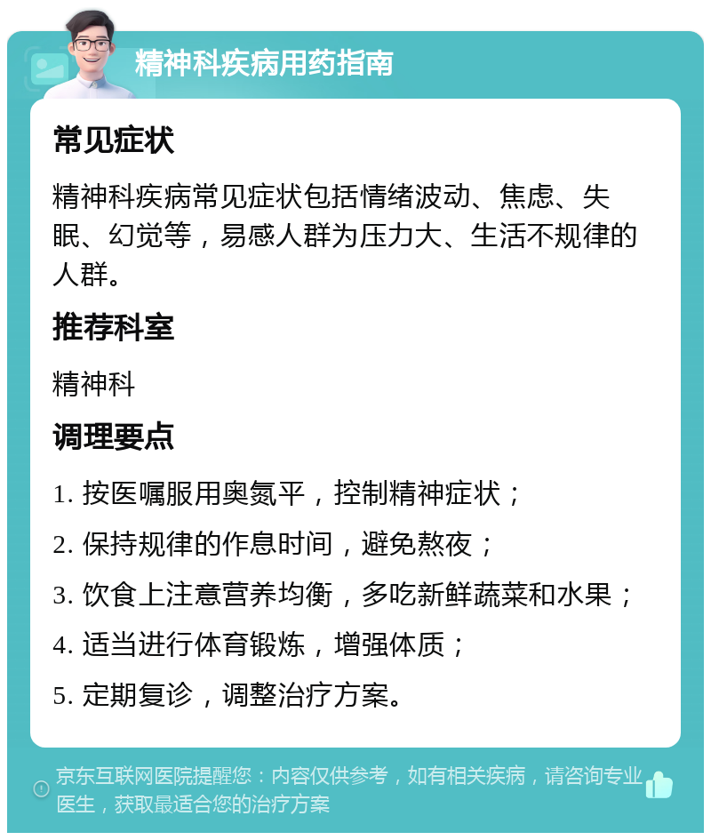 精神科疾病用药指南 常见症状 精神科疾病常见症状包括情绪波动、焦虑、失眠、幻觉等，易感人群为压力大、生活不规律的人群。 推荐科室 精神科 调理要点 1. 按医嘱服用奥氮平，控制精神症状； 2. 保持规律的作息时间，避免熬夜； 3. 饮食上注意营养均衡，多吃新鲜蔬菜和水果； 4. 适当进行体育锻炼，增强体质； 5. 定期复诊，调整治疗方案。