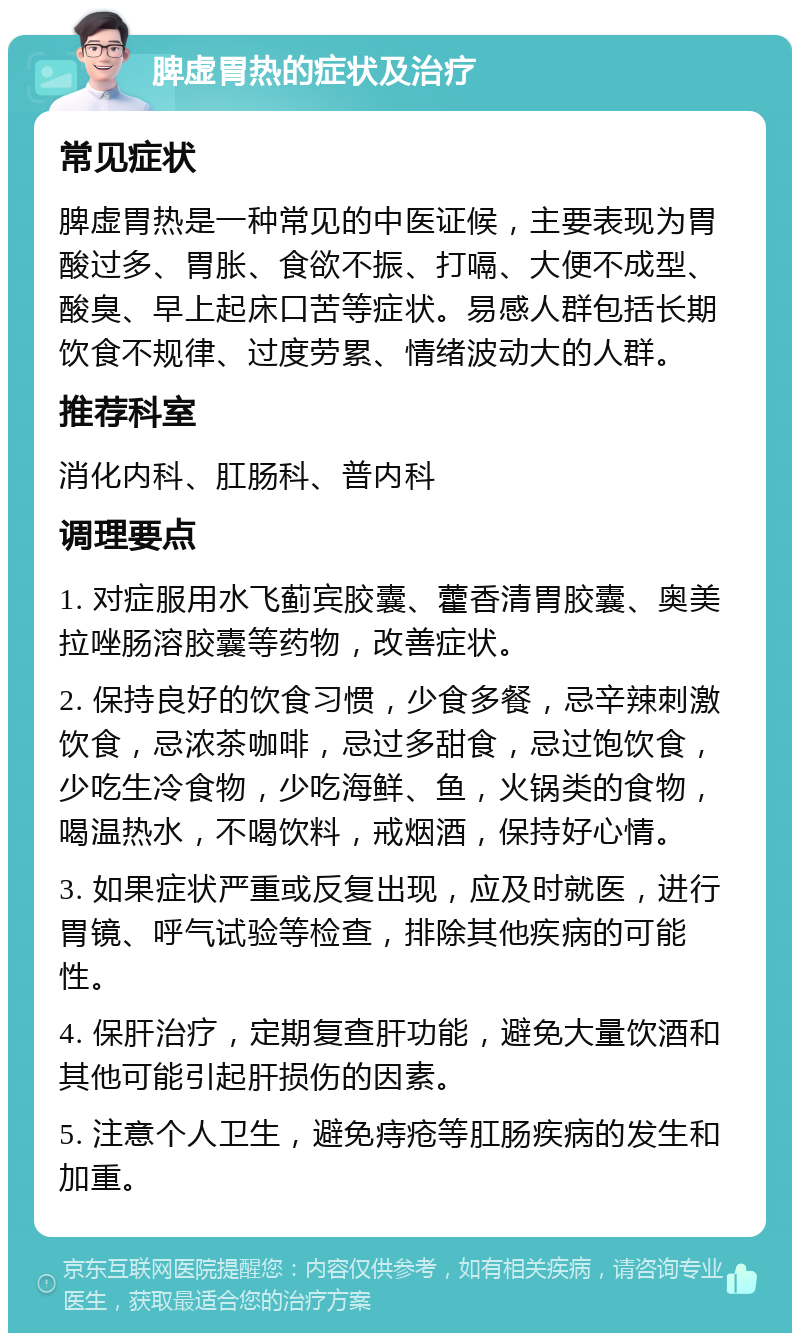 脾虚胃热的症状及治疗 常见症状 脾虚胃热是一种常见的中医证候，主要表现为胃酸过多、胃胀、食欲不振、打嗝、大便不成型、酸臭、早上起床口苦等症状。易感人群包括长期饮食不规律、过度劳累、情绪波动大的人群。 推荐科室 消化内科、肛肠科、普内科 调理要点 1. 对症服用水飞蓟宾胶囊、藿香清胃胶囊、奥美拉唑肠溶胶囊等药物，改善症状。 2. 保持良好的饮食习惯，少食多餐，忌辛辣刺激饮食，忌浓茶咖啡，忌过多甜食，忌过饱饮食，少吃生冷食物，少吃海鲜、鱼，火锅类的食物，喝温热水，不喝饮料，戒烟酒，保持好心情。 3. 如果症状严重或反复出现，应及时就医，进行胃镜、呼气试验等检查，排除其他疾病的可能性。 4. 保肝治疗，定期复查肝功能，避免大量饮酒和其他可能引起肝损伤的因素。 5. 注意个人卫生，避免痔疮等肛肠疾病的发生和加重。