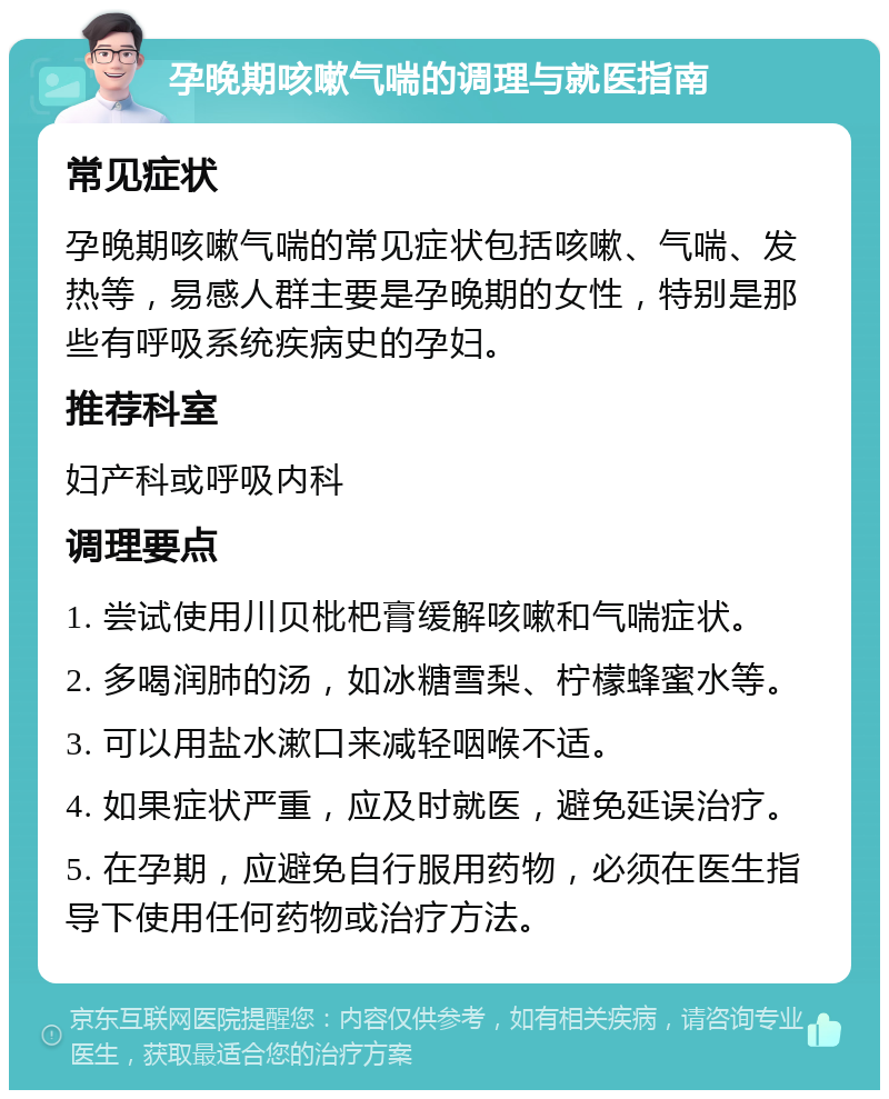 孕晚期咳嗽气喘的调理与就医指南 常见症状 孕晚期咳嗽气喘的常见症状包括咳嗽、气喘、发热等，易感人群主要是孕晚期的女性，特别是那些有呼吸系统疾病史的孕妇。 推荐科室 妇产科或呼吸内科 调理要点 1. 尝试使用川贝枇杷膏缓解咳嗽和气喘症状。 2. 多喝润肺的汤，如冰糖雪梨、柠檬蜂蜜水等。 3. 可以用盐水漱口来减轻咽喉不适。 4. 如果症状严重，应及时就医，避免延误治疗。 5. 在孕期，应避免自行服用药物，必须在医生指导下使用任何药物或治疗方法。