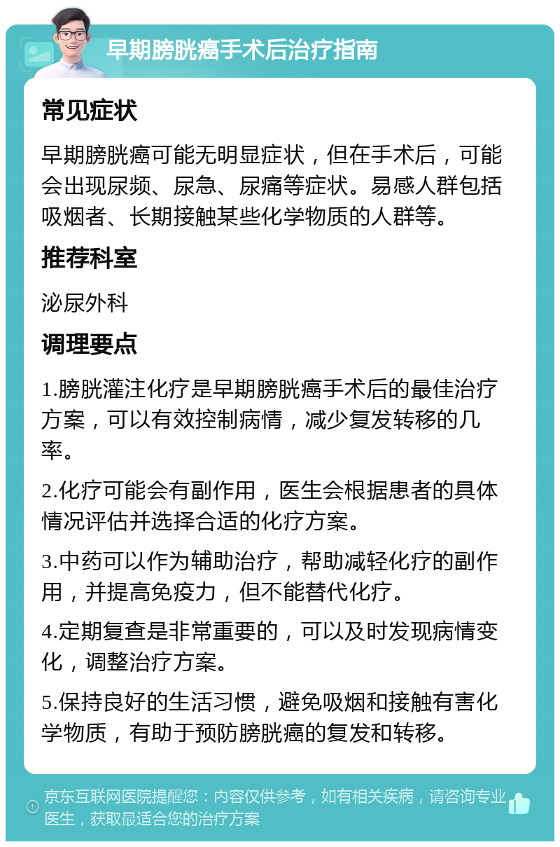 早期膀胱癌手术后治疗指南 常见症状 早期膀胱癌可能无明显症状，但在手术后，可能会出现尿频、尿急、尿痛等症状。易感人群包括吸烟者、长期接触某些化学物质的人群等。 推荐科室 泌尿外科 调理要点 1.膀胱灌注化疗是早期膀胱癌手术后的最佳治疗方案，可以有效控制病情，减少复发转移的几率。 2.化疗可能会有副作用，医生会根据患者的具体情况评估并选择合适的化疗方案。 3.中药可以作为辅助治疗，帮助减轻化疗的副作用，并提高免疫力，但不能替代化疗。 4.定期复查是非常重要的，可以及时发现病情变化，调整治疗方案。 5.保持良好的生活习惯，避免吸烟和接触有害化学物质，有助于预防膀胱癌的复发和转移。