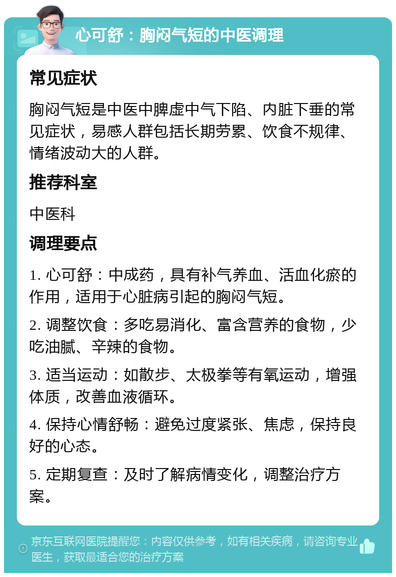 心可舒：胸闷气短的中医调理 常见症状 胸闷气短是中医中脾虚中气下陷、内脏下垂的常见症状，易感人群包括长期劳累、饮食不规律、情绪波动大的人群。 推荐科室 中医科 调理要点 1. 心可舒：中成药，具有补气养血、活血化瘀的作用，适用于心脏病引起的胸闷气短。 2. 调整饮食：多吃易消化、富含营养的食物，少吃油腻、辛辣的食物。 3. 适当运动：如散步、太极拳等有氧运动，增强体质，改善血液循环。 4. 保持心情舒畅：避免过度紧张、焦虑，保持良好的心态。 5. 定期复查：及时了解病情变化，调整治疗方案。