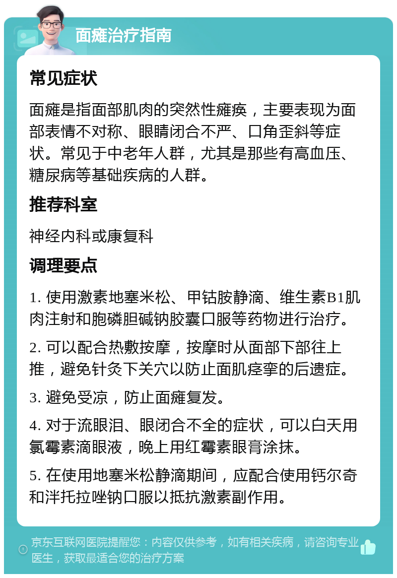 面瘫治疗指南 常见症状 面瘫是指面部肌肉的突然性瘫痪，主要表现为面部表情不对称、眼睛闭合不严、口角歪斜等症状。常见于中老年人群，尤其是那些有高血压、糖尿病等基础疾病的人群。 推荐科室 神经内科或康复科 调理要点 1. 使用激素地塞米松、甲钴胺静滴、维生素B1肌肉注射和胞磷胆碱钠胶囊口服等药物进行治疗。 2. 可以配合热敷按摩，按摩时从面部下部往上推，避免针灸下关穴以防止面肌痉挛的后遗症。 3. 避免受凉，防止面瘫复发。 4. 对于流眼泪、眼闭合不全的症状，可以白天用氯霉素滴眼液，晚上用红霉素眼膏涂抹。 5. 在使用地塞米松静滴期间，应配合使用钙尔奇和泮托拉唑钠口服以抵抗激素副作用。