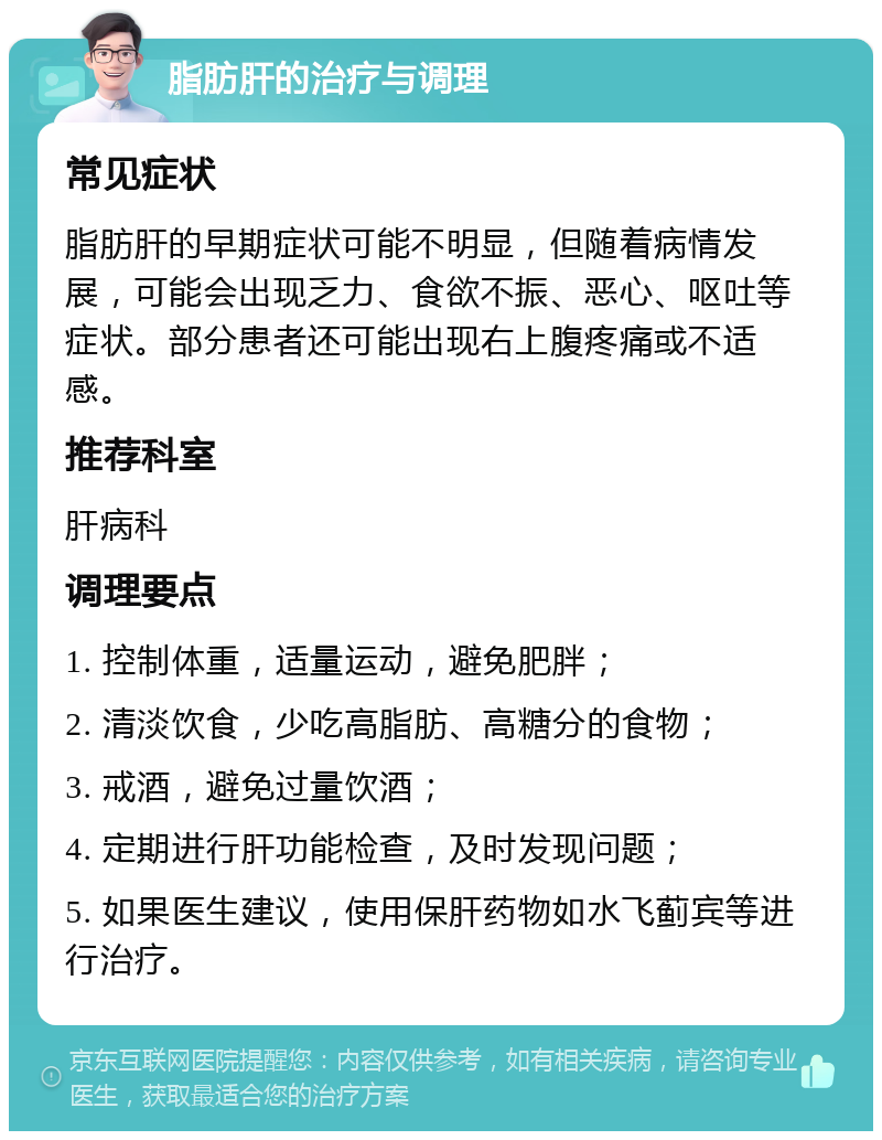 脂肪肝的治疗与调理 常见症状 脂肪肝的早期症状可能不明显，但随着病情发展，可能会出现乏力、食欲不振、恶心、呕吐等症状。部分患者还可能出现右上腹疼痛或不适感。 推荐科室 肝病科 调理要点 1. 控制体重，适量运动，避免肥胖； 2. 清淡饮食，少吃高脂肪、高糖分的食物； 3. 戒酒，避免过量饮酒； 4. 定期进行肝功能检查，及时发现问题； 5. 如果医生建议，使用保肝药物如水飞蓟宾等进行治疗。