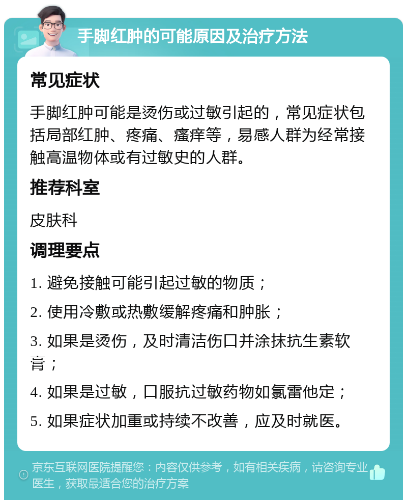 手脚红肿的可能原因及治疗方法 常见症状 手脚红肿可能是烫伤或过敏引起的，常见症状包括局部红肿、疼痛、瘙痒等，易感人群为经常接触高温物体或有过敏史的人群。 推荐科室 皮肤科 调理要点 1. 避免接触可能引起过敏的物质； 2. 使用冷敷或热敷缓解疼痛和肿胀； 3. 如果是烫伤，及时清洁伤口并涂抹抗生素软膏； 4. 如果是过敏，口服抗过敏药物如氯雷他定； 5. 如果症状加重或持续不改善，应及时就医。