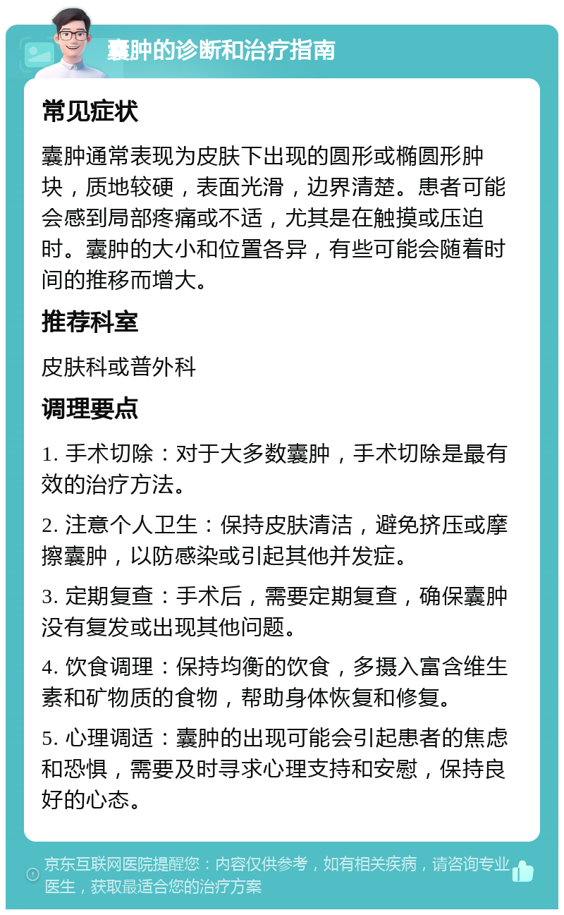 囊肿的诊断和治疗指南 常见症状 囊肿通常表现为皮肤下出现的圆形或椭圆形肿块，质地较硬，表面光滑，边界清楚。患者可能会感到局部疼痛或不适，尤其是在触摸或压迫时。囊肿的大小和位置各异，有些可能会随着时间的推移而增大。 推荐科室 皮肤科或普外科 调理要点 1. 手术切除：对于大多数囊肿，手术切除是最有效的治疗方法。 2. 注意个人卫生：保持皮肤清洁，避免挤压或摩擦囊肿，以防感染或引起其他并发症。 3. 定期复查：手术后，需要定期复查，确保囊肿没有复发或出现其他问题。 4. 饮食调理：保持均衡的饮食，多摄入富含维生素和矿物质的食物，帮助身体恢复和修复。 5. 心理调适：囊肿的出现可能会引起患者的焦虑和恐惧，需要及时寻求心理支持和安慰，保持良好的心态。