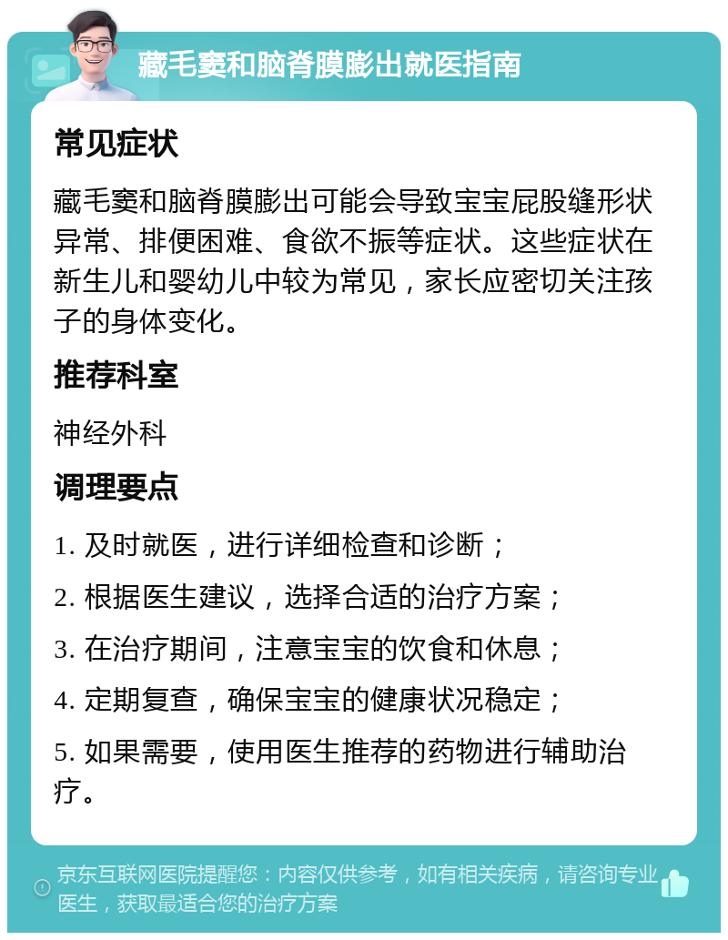 藏毛窦和脑脊膜膨出就医指南 常见症状 藏毛窦和脑脊膜膨出可能会导致宝宝屁股缝形状异常、排便困难、食欲不振等症状。这些症状在新生儿和婴幼儿中较为常见，家长应密切关注孩子的身体变化。 推荐科室 神经外科 调理要点 1. 及时就医，进行详细检查和诊断； 2. 根据医生建议，选择合适的治疗方案； 3. 在治疗期间，注意宝宝的饮食和休息； 4. 定期复查，确保宝宝的健康状况稳定； 5. 如果需要，使用医生推荐的药物进行辅助治疗。