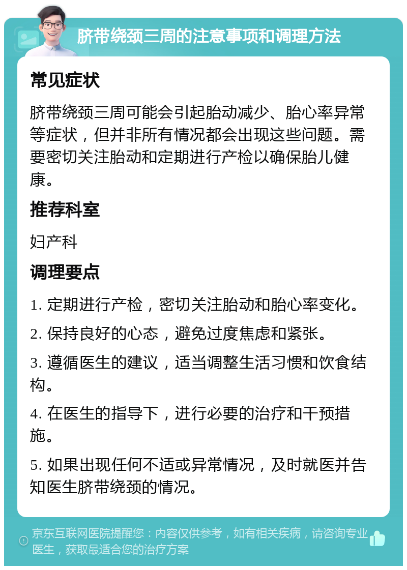 脐带绕颈三周的注意事项和调理方法 常见症状 脐带绕颈三周可能会引起胎动减少、胎心率异常等症状，但并非所有情况都会出现这些问题。需要密切关注胎动和定期进行产检以确保胎儿健康。 推荐科室 妇产科 调理要点 1. 定期进行产检，密切关注胎动和胎心率变化。 2. 保持良好的心态，避免过度焦虑和紧张。 3. 遵循医生的建议，适当调整生活习惯和饮食结构。 4. 在医生的指导下，进行必要的治疗和干预措施。 5. 如果出现任何不适或异常情况，及时就医并告知医生脐带绕颈的情况。