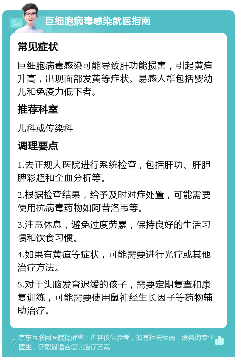 巨细胞病毒感染就医指南 常见症状 巨细胞病毒感染可能导致肝功能损害，引起黄疸升高，出现面部发黄等症状。易感人群包括婴幼儿和免疫力低下者。 推荐科室 儿科或传染科 调理要点 1.去正规大医院进行系统检查，包括肝功、肝胆脾彩超和全血分析等。 2.根据检查结果，给予及时对症处置，可能需要使用抗病毒药物如阿昔洛韦等。 3.注意休息，避免过度劳累，保持良好的生活习惯和饮食习惯。 4.如果有黄疸等症状，可能需要进行光疗或其他治疗方法。 5.对于头脑发育迟缓的孩子，需要定期复查和康复训练，可能需要使用鼠神经生长因子等药物辅助治疗。