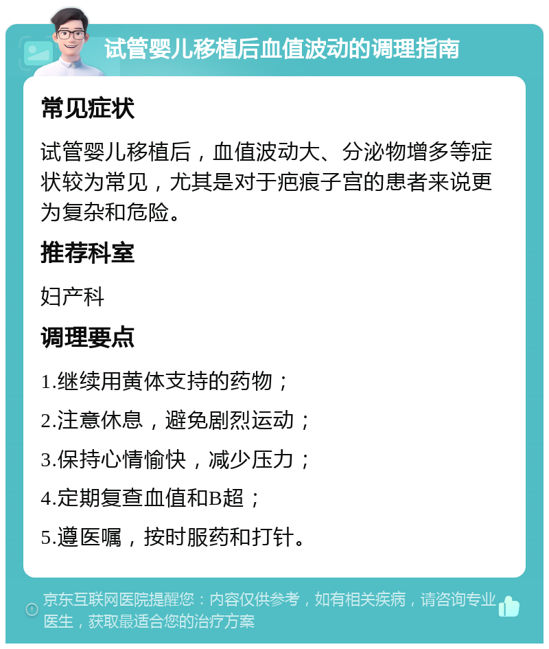 试管婴儿移植后血值波动的调理指南 常见症状 试管婴儿移植后，血值波动大、分泌物增多等症状较为常见，尤其是对于疤痕子宫的患者来说更为复杂和危险。 推荐科室 妇产科 调理要点 1.继续用黄体支持的药物； 2.注意休息，避免剧烈运动； 3.保持心情愉快，减少压力； 4.定期复查血值和B超； 5.遵医嘱，按时服药和打针。