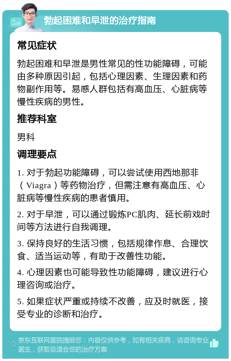 勃起困难和早泄的治疗指南 常见症状 勃起困难和早泄是男性常见的性功能障碍，可能由多种原因引起，包括心理因素、生理因素和药物副作用等。易感人群包括有高血压、心脏病等慢性疾病的男性。 推荐科室 男科 调理要点 1. 对于勃起功能障碍，可以尝试使用西地那非（Viagra）等药物治疗，但需注意有高血压、心脏病等慢性疾病的患者慎用。 2. 对于早泄，可以通过锻炼PC肌肉、延长前戏时间等方法进行自我调理。 3. 保持良好的生活习惯，包括规律作息、合理饮食、适当运动等，有助于改善性功能。 4. 心理因素也可能导致性功能障碍，建议进行心理咨询或治疗。 5. 如果症状严重或持续不改善，应及时就医，接受专业的诊断和治疗。