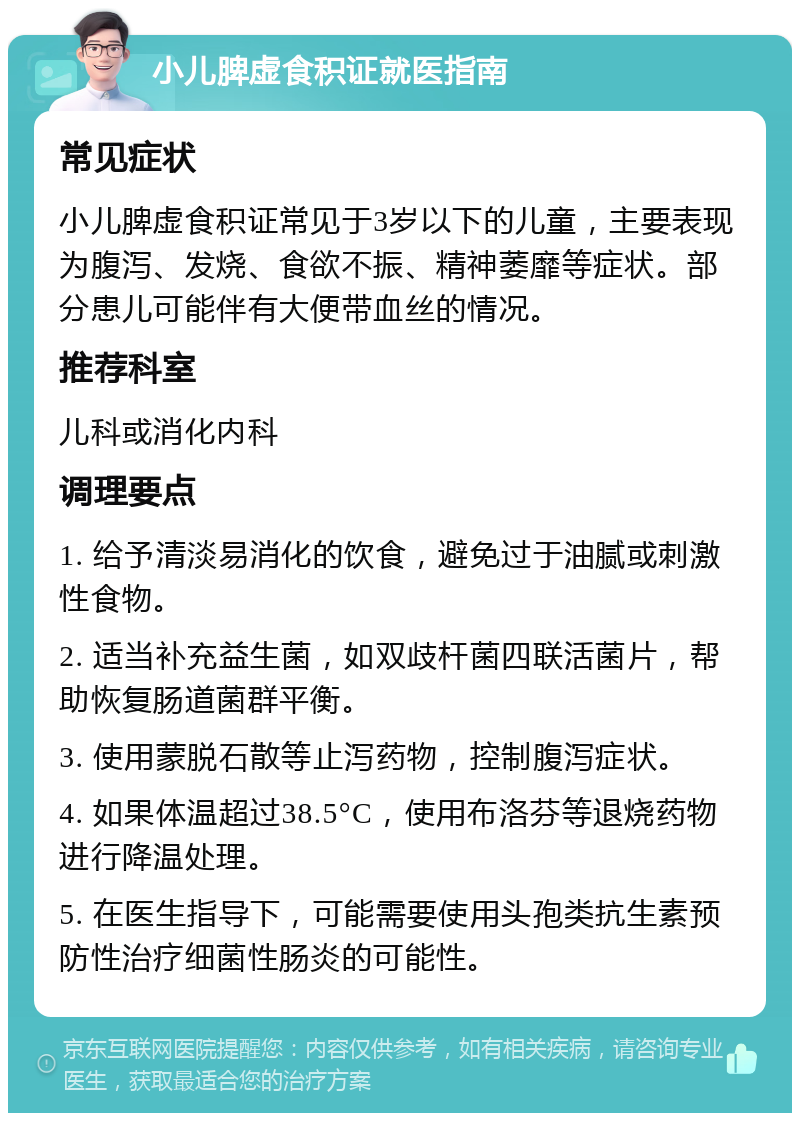 小儿脾虚食积证就医指南 常见症状 小儿脾虚食积证常见于3岁以下的儿童，主要表现为腹泻、发烧、食欲不振、精神萎靡等症状。部分患儿可能伴有大便带血丝的情况。 推荐科室 儿科或消化内科 调理要点 1. 给予清淡易消化的饮食，避免过于油腻或刺激性食物。 2. 适当补充益生菌，如双歧杆菌四联活菌片，帮助恢复肠道菌群平衡。 3. 使用蒙脱石散等止泻药物，控制腹泻症状。 4. 如果体温超过38.5°C，使用布洛芬等退烧药物进行降温处理。 5. 在医生指导下，可能需要使用头孢类抗生素预防性治疗细菌性肠炎的可能性。