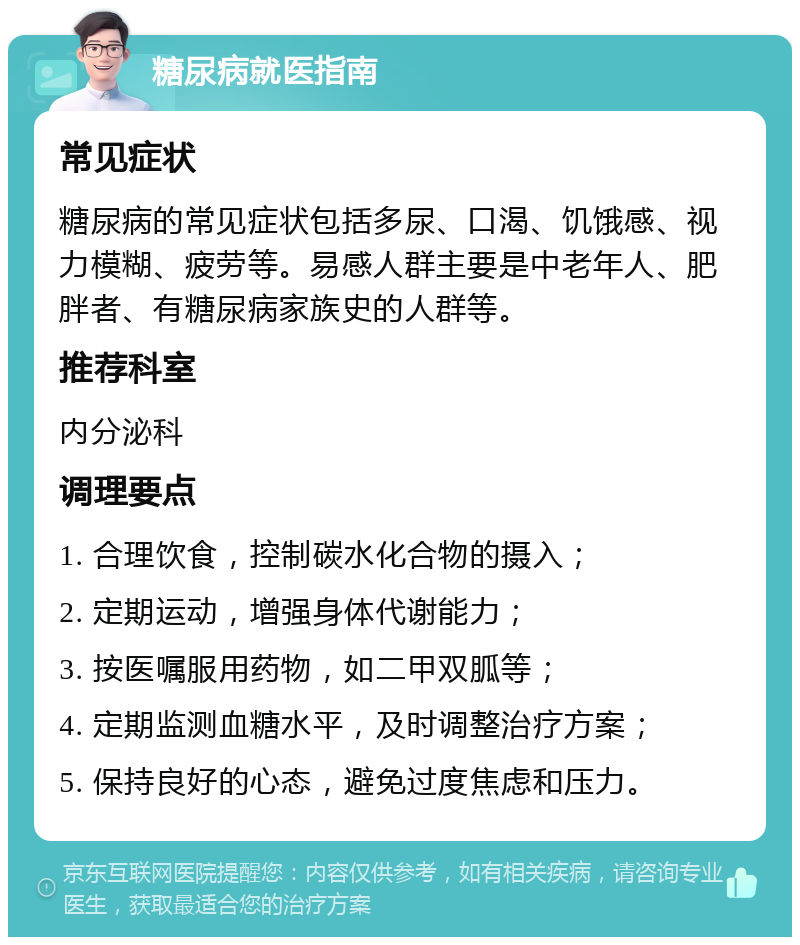 糖尿病就医指南 常见症状 糖尿病的常见症状包括多尿、口渴、饥饿感、视力模糊、疲劳等。易感人群主要是中老年人、肥胖者、有糖尿病家族史的人群等。 推荐科室 内分泌科 调理要点 1. 合理饮食，控制碳水化合物的摄入； 2. 定期运动，增强身体代谢能力； 3. 按医嘱服用药物，如二甲双胍等； 4. 定期监测血糖水平，及时调整治疗方案； 5. 保持良好的心态，避免过度焦虑和压力。