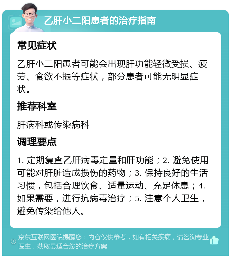 乙肝小二阳患者的治疗指南 常见症状 乙肝小二阳患者可能会出现肝功能轻微受损、疲劳、食欲不振等症状，部分患者可能无明显症状。 推荐科室 肝病科或传染病科 调理要点 1. 定期复查乙肝病毒定量和肝功能；2. 避免使用可能对肝脏造成损伤的药物；3. 保持良好的生活习惯，包括合理饮食、适量运动、充足休息；4. 如果需要，进行抗病毒治疗；5. 注意个人卫生，避免传染给他人。