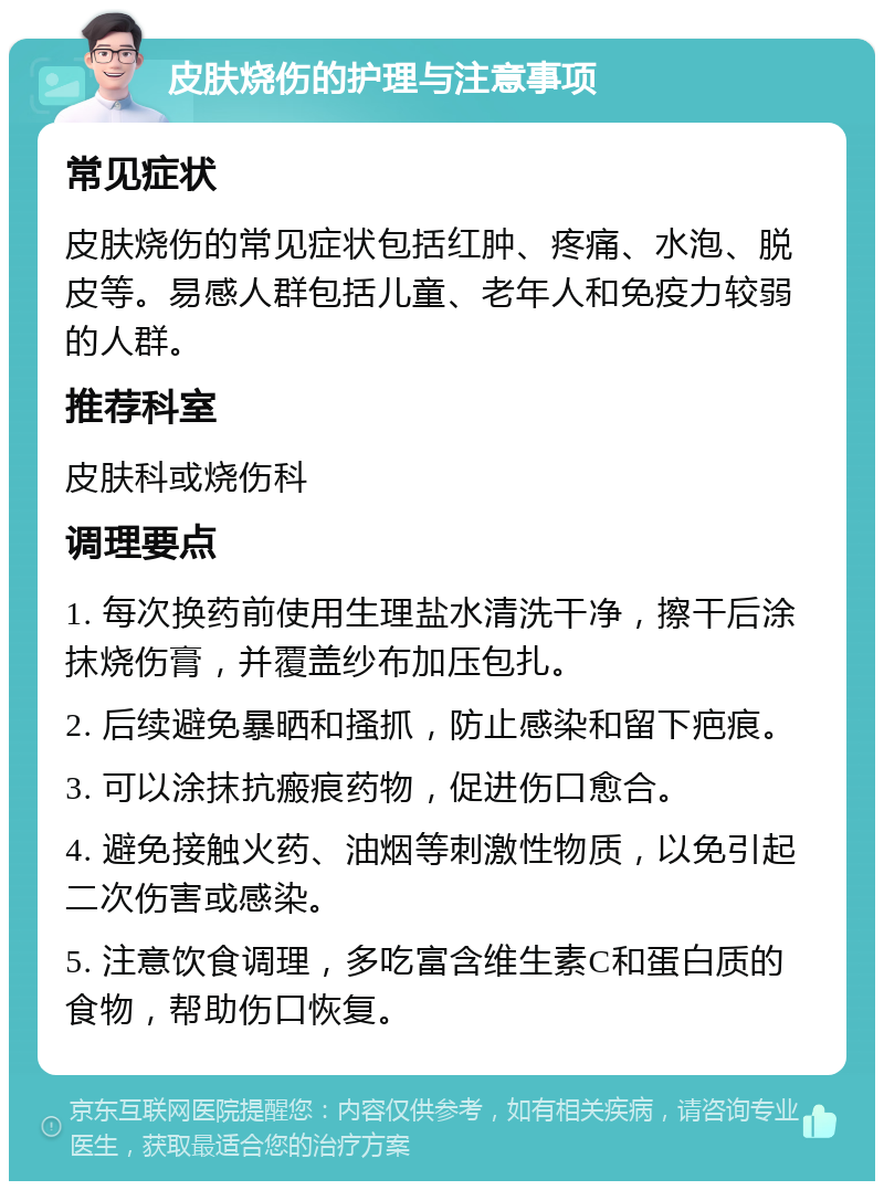 皮肤烧伤的护理与注意事项 常见症状 皮肤烧伤的常见症状包括红肿、疼痛、水泡、脱皮等。易感人群包括儿童、老年人和免疫力较弱的人群。 推荐科室 皮肤科或烧伤科 调理要点 1. 每次换药前使用生理盐水清洗干净，擦干后涂抹烧伤膏，并覆盖纱布加压包扎。 2. 后续避免暴晒和搔抓，防止感染和留下疤痕。 3. 可以涂抹抗瘢痕药物，促进伤口愈合。 4. 避免接触火药、油烟等刺激性物质，以免引起二次伤害或感染。 5. 注意饮食调理，多吃富含维生素C和蛋白质的食物，帮助伤口恢复。