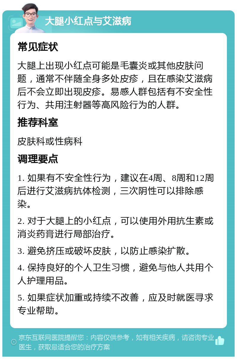 大腿小红点与艾滋病 常见症状 大腿上出现小红点可能是毛囊炎或其他皮肤问题，通常不伴随全身多处皮疹，且在感染艾滋病后不会立即出现皮疹。易感人群包括有不安全性行为、共用注射器等高风险行为的人群。 推荐科室 皮肤科或性病科 调理要点 1. 如果有不安全性行为，建议在4周、8周和12周后进行艾滋病抗体检测，三次阴性可以排除感染。 2. 对于大腿上的小红点，可以使用外用抗生素或消炎药膏进行局部治疗。 3. 避免挤压或破坏皮肤，以防止感染扩散。 4. 保持良好的个人卫生习惯，避免与他人共用个人护理用品。 5. 如果症状加重或持续不改善，应及时就医寻求专业帮助。