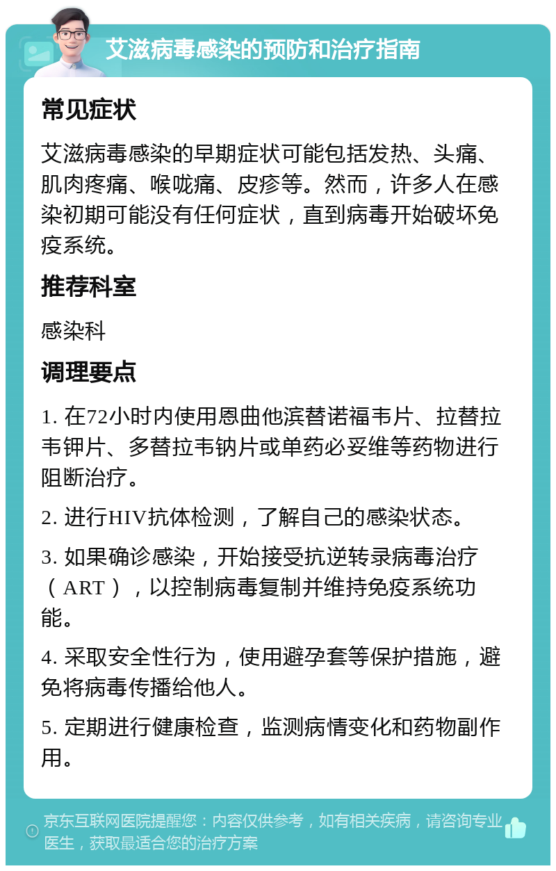 艾滋病毒感染的预防和治疗指南 常见症状 艾滋病毒感染的早期症状可能包括发热、头痛、肌肉疼痛、喉咙痛、皮疹等。然而，许多人在感染初期可能没有任何症状，直到病毒开始破坏免疫系统。 推荐科室 感染科 调理要点 1. 在72小时内使用恩曲他滨替诺福韦片、拉替拉韦钾片、多替拉韦钠片或单药必妥维等药物进行阻断治疗。 2. 进行HIV抗体检测，了解自己的感染状态。 3. 如果确诊感染，开始接受抗逆转录病毒治疗（ART），以控制病毒复制并维持免疫系统功能。 4. 采取安全性行为，使用避孕套等保护措施，避免将病毒传播给他人。 5. 定期进行健康检查，监测病情变化和药物副作用。