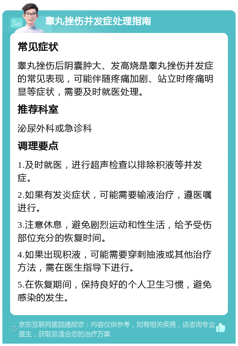 睾丸挫伤并发症处理指南 常见症状 睾丸挫伤后阴囊肿大、发高烧是睾丸挫伤并发症的常见表现，可能伴随疼痛加剧、站立时疼痛明显等症状，需要及时就医处理。 推荐科室 泌尿外科或急诊科 调理要点 1.及时就医，进行超声检查以排除积液等并发症。 2.如果有发炎症状，可能需要输液治疗，遵医嘱进行。 3.注意休息，避免剧烈运动和性生活，给予受伤部位充分的恢复时间。 4.如果出现积液，可能需要穿刺抽液或其他治疗方法，需在医生指导下进行。 5.在恢复期间，保持良好的个人卫生习惯，避免感染的发生。