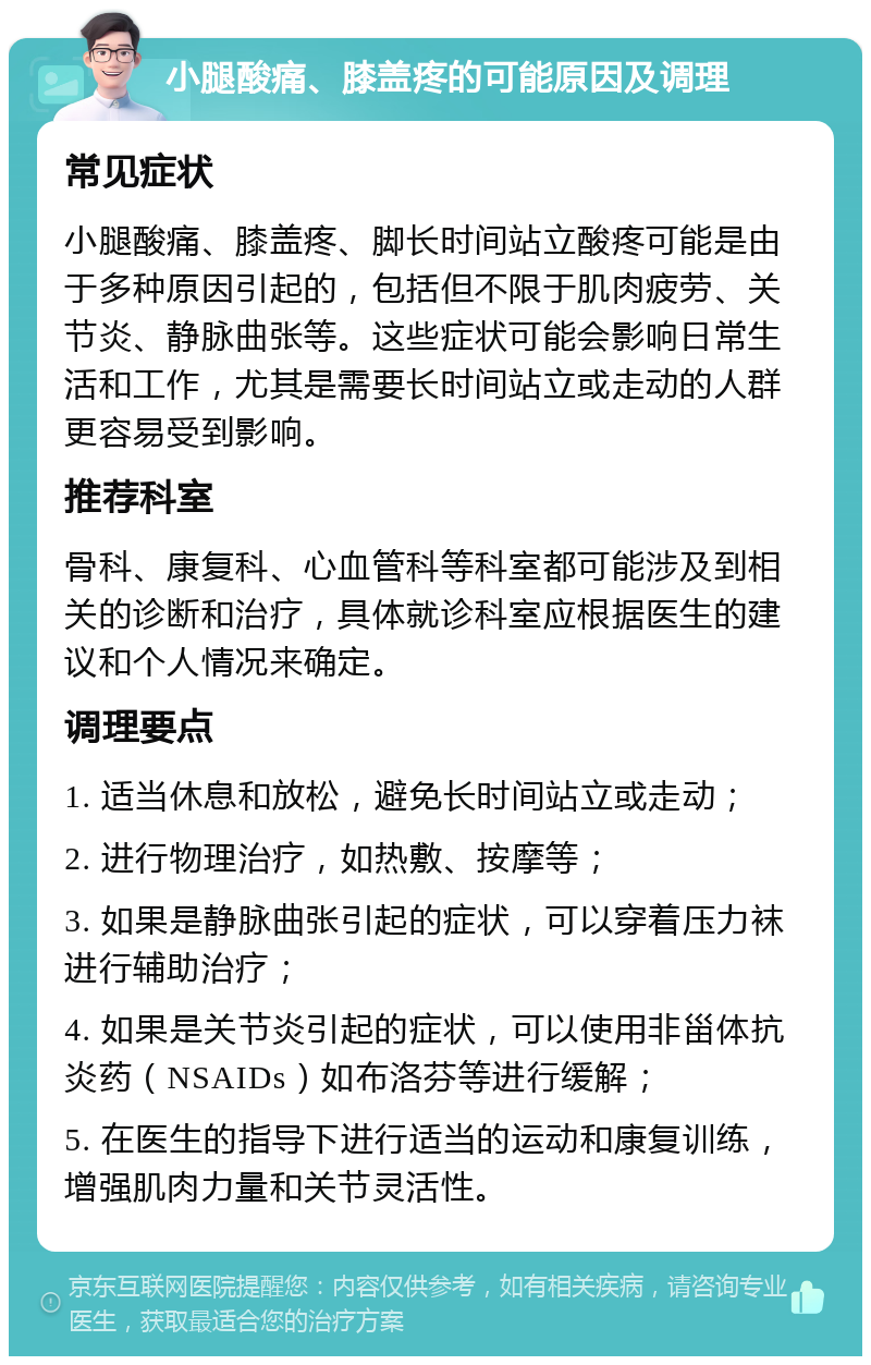 小腿酸痛、膝盖疼的可能原因及调理 常见症状 小腿酸痛、膝盖疼、脚长时间站立酸疼可能是由于多种原因引起的，包括但不限于肌肉疲劳、关节炎、静脉曲张等。这些症状可能会影响日常生活和工作，尤其是需要长时间站立或走动的人群更容易受到影响。 推荐科室 骨科、康复科、心血管科等科室都可能涉及到相关的诊断和治疗，具体就诊科室应根据医生的建议和个人情况来确定。 调理要点 1. 适当休息和放松，避免长时间站立或走动； 2. 进行物理治疗，如热敷、按摩等； 3. 如果是静脉曲张引起的症状，可以穿着压力袜进行辅助治疗； 4. 如果是关节炎引起的症状，可以使用非甾体抗炎药（NSAIDs）如布洛芬等进行缓解； 5. 在医生的指导下进行适当的运动和康复训练，增强肌肉力量和关节灵活性。