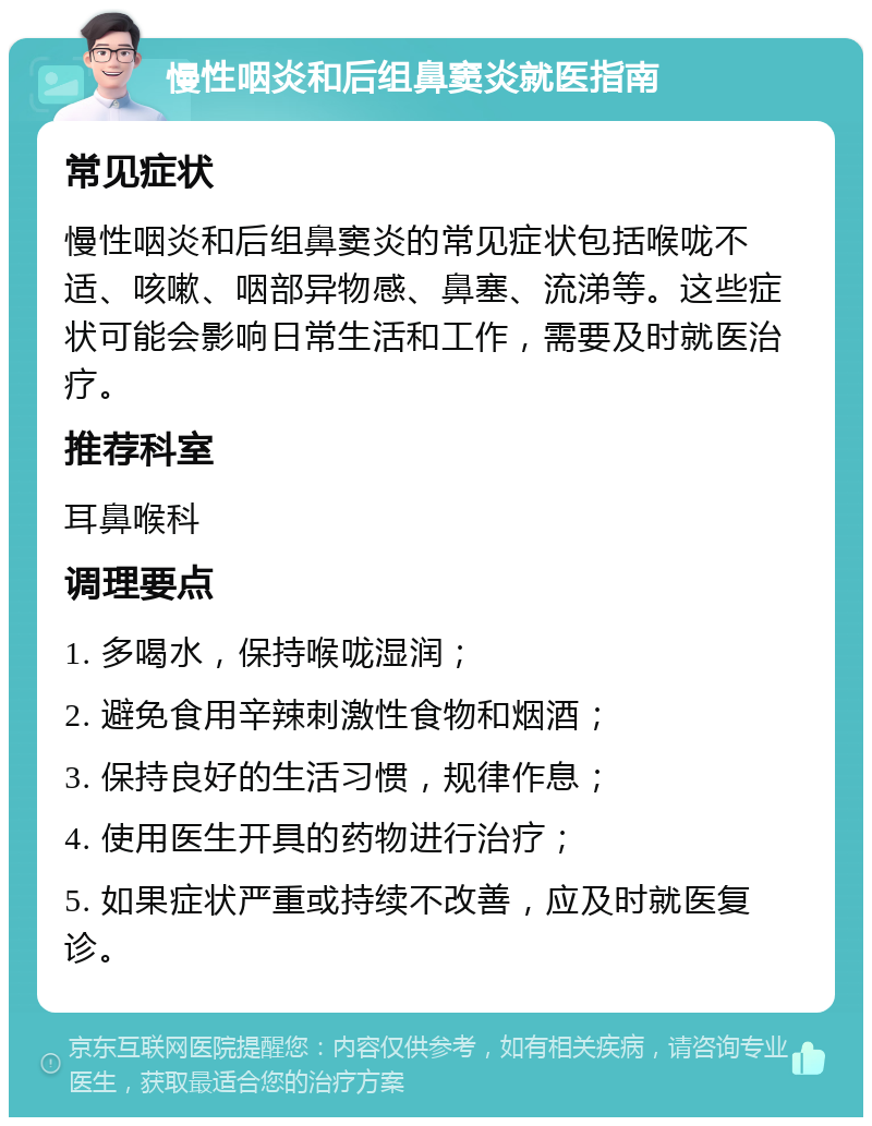 慢性咽炎和后组鼻窦炎就医指南 常见症状 慢性咽炎和后组鼻窦炎的常见症状包括喉咙不适、咳嗽、咽部异物感、鼻塞、流涕等。这些症状可能会影响日常生活和工作，需要及时就医治疗。 推荐科室 耳鼻喉科 调理要点 1. 多喝水，保持喉咙湿润； 2. 避免食用辛辣刺激性食物和烟酒； 3. 保持良好的生活习惯，规律作息； 4. 使用医生开具的药物进行治疗； 5. 如果症状严重或持续不改善，应及时就医复诊。