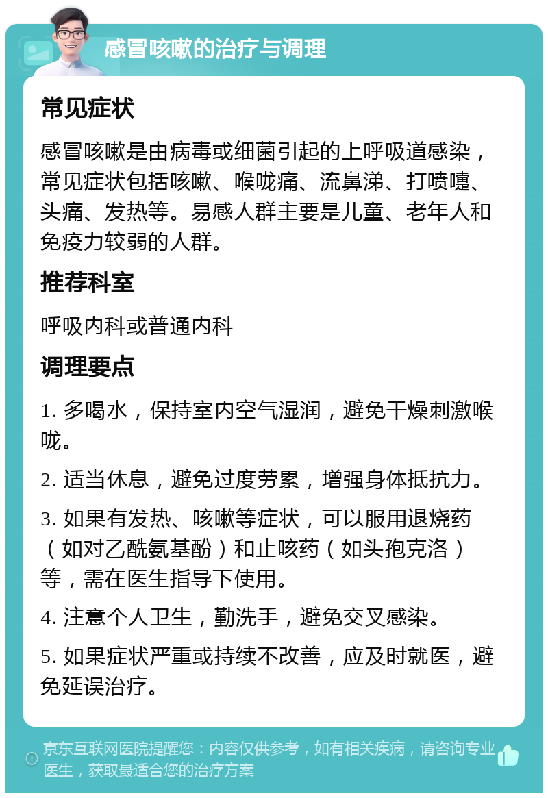 感冒咳嗽的治疗与调理 常见症状 感冒咳嗽是由病毒或细菌引起的上呼吸道感染，常见症状包括咳嗽、喉咙痛、流鼻涕、打喷嚏、头痛、发热等。易感人群主要是儿童、老年人和免疫力较弱的人群。 推荐科室 呼吸内科或普通内科 调理要点 1. 多喝水，保持室内空气湿润，避免干燥刺激喉咙。 2. 适当休息，避免过度劳累，增强身体抵抗力。 3. 如果有发热、咳嗽等症状，可以服用退烧药（如对乙酰氨基酚）和止咳药（如头孢克洛）等，需在医生指导下使用。 4. 注意个人卫生，勤洗手，避免交叉感染。 5. 如果症状严重或持续不改善，应及时就医，避免延误治疗。