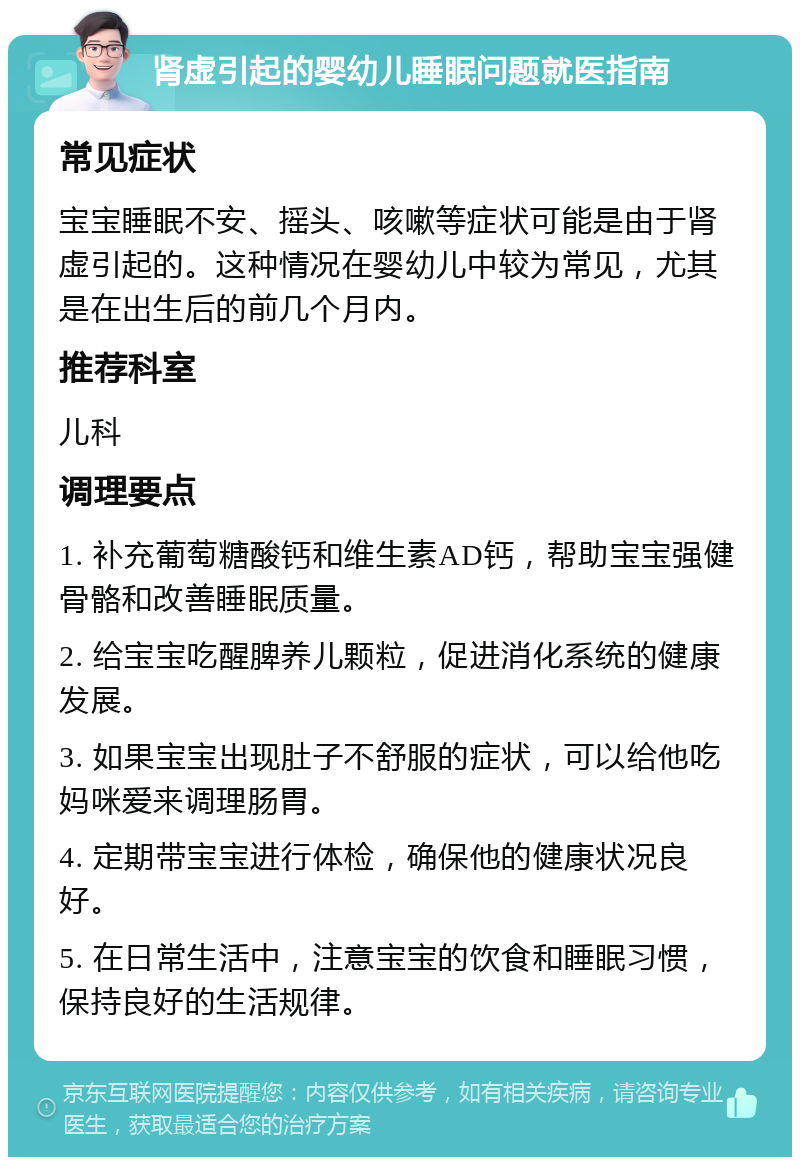 肾虚引起的婴幼儿睡眠问题就医指南 常见症状 宝宝睡眠不安、摇头、咳嗽等症状可能是由于肾虚引起的。这种情况在婴幼儿中较为常见，尤其是在出生后的前几个月内。 推荐科室 儿科 调理要点 1. 补充葡萄糖酸钙和维生素AD钙，帮助宝宝强健骨骼和改善睡眠质量。 2. 给宝宝吃醒脾养儿颗粒，促进消化系统的健康发展。 3. 如果宝宝出现肚子不舒服的症状，可以给他吃妈咪爱来调理肠胃。 4. 定期带宝宝进行体检，确保他的健康状况良好。 5. 在日常生活中，注意宝宝的饮食和睡眠习惯，保持良好的生活规律。