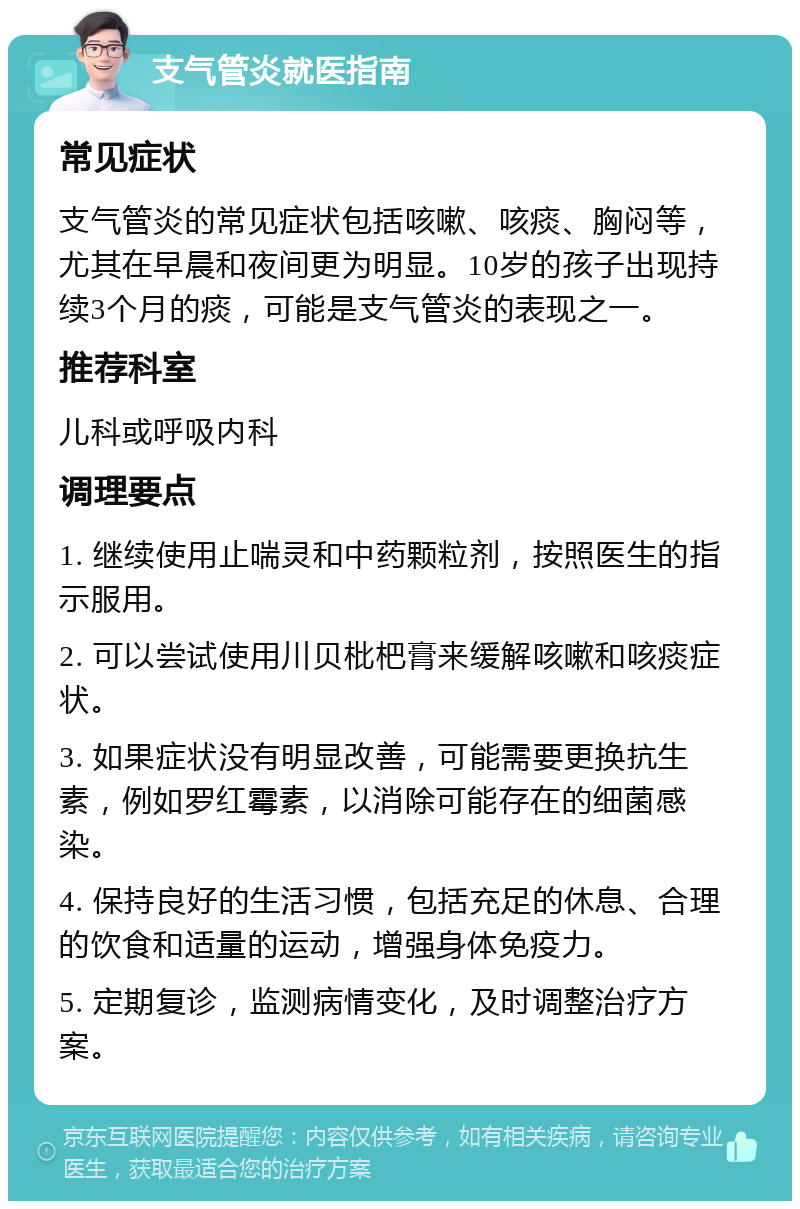 支气管炎就医指南 常见症状 支气管炎的常见症状包括咳嗽、咳痰、胸闷等，尤其在早晨和夜间更为明显。10岁的孩子出现持续3个月的痰，可能是支气管炎的表现之一。 推荐科室 儿科或呼吸内科 调理要点 1. 继续使用止喘灵和中药颗粒剂，按照医生的指示服用。 2. 可以尝试使用川贝枇杷膏来缓解咳嗽和咳痰症状。 3. 如果症状没有明显改善，可能需要更换抗生素，例如罗红霉素，以消除可能存在的细菌感染。 4. 保持良好的生活习惯，包括充足的休息、合理的饮食和适量的运动，增强身体免疫力。 5. 定期复诊，监测病情变化，及时调整治疗方案。