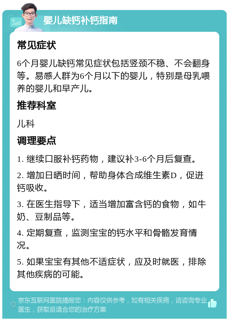 婴儿缺钙补钙指南 常见症状 6个月婴儿缺钙常见症状包括竖颈不稳、不会翻身等。易感人群为6个月以下的婴儿，特别是母乳喂养的婴儿和早产儿。 推荐科室 儿科 调理要点 1. 继续口服补钙药物，建议补3-6个月后复查。 2. 增加日晒时间，帮助身体合成维生素D，促进钙吸收。 3. 在医生指导下，适当增加富含钙的食物，如牛奶、豆制品等。 4. 定期复查，监测宝宝的钙水平和骨骼发育情况。 5. 如果宝宝有其他不适症状，应及时就医，排除其他疾病的可能。