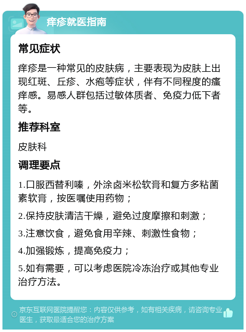 痒疹就医指南 常见症状 痒疹是一种常见的皮肤病，主要表现为皮肤上出现红斑、丘疹、水疱等症状，伴有不同程度的瘙痒感。易感人群包括过敏体质者、免疫力低下者等。 推荐科室 皮肤科 调理要点 1.口服西替利嗪，外涂卤米松软膏和复方多粘菌素软膏，按医嘱使用药物； 2.保持皮肤清洁干燥，避免过度摩擦和刺激； 3.注意饮食，避免食用辛辣、刺激性食物； 4.加强锻炼，提高免疫力； 5.如有需要，可以考虑医院冷冻治疗或其他专业治疗方法。