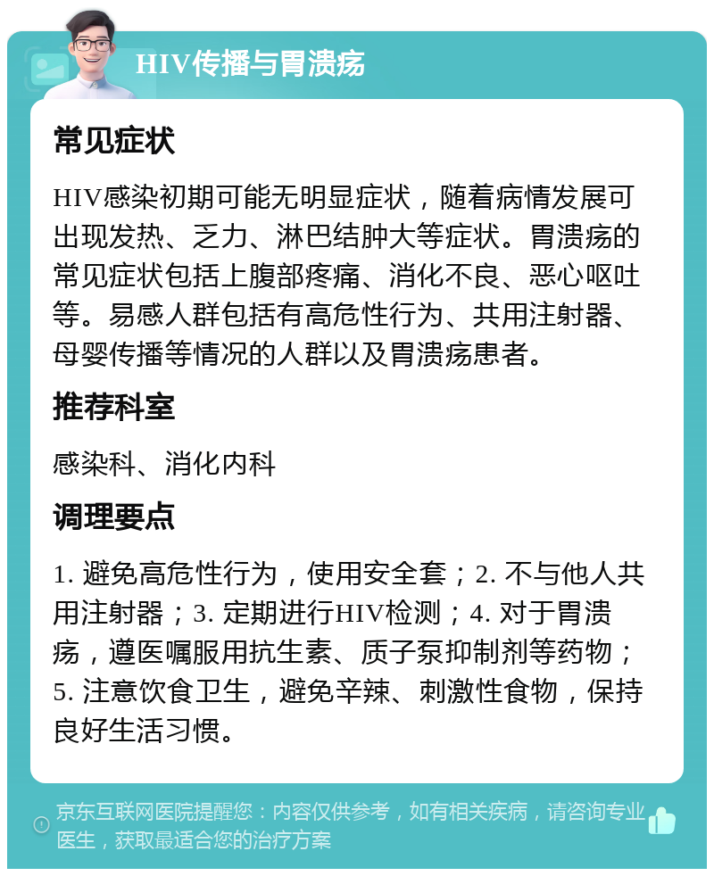 HIV传播与胃溃疡 常见症状 HIV感染初期可能无明显症状，随着病情发展可出现发热、乏力、淋巴结肿大等症状。胃溃疡的常见症状包括上腹部疼痛、消化不良、恶心呕吐等。易感人群包括有高危性行为、共用注射器、母婴传播等情况的人群以及胃溃疡患者。 推荐科室 感染科、消化内科 调理要点 1. 避免高危性行为，使用安全套；2. 不与他人共用注射器；3. 定期进行HIV检测；4. 对于胃溃疡，遵医嘱服用抗生素、质子泵抑制剂等药物；5. 注意饮食卫生，避免辛辣、刺激性食物，保持良好生活习惯。