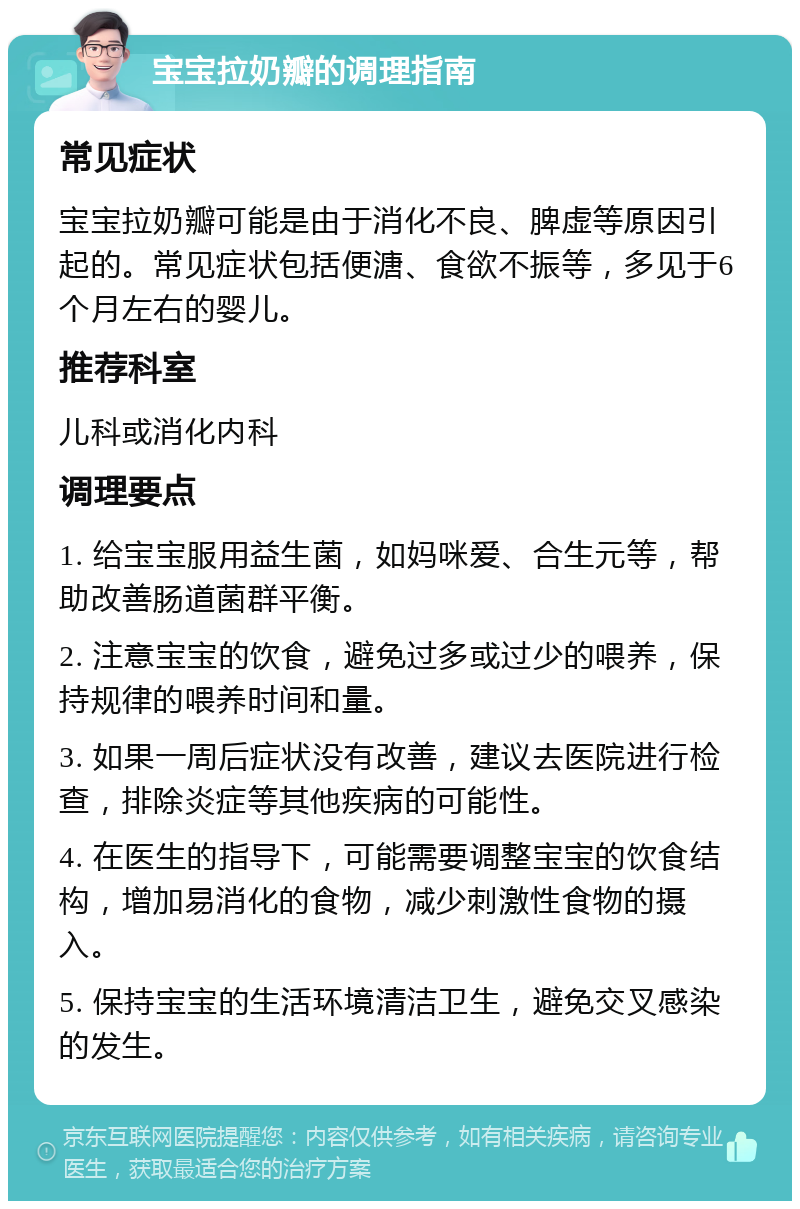 宝宝拉奶瓣的调理指南 常见症状 宝宝拉奶瓣可能是由于消化不良、脾虚等原因引起的。常见症状包括便溏、食欲不振等，多见于6个月左右的婴儿。 推荐科室 儿科或消化内科 调理要点 1. 给宝宝服用益生菌，如妈咪爱、合生元等，帮助改善肠道菌群平衡。 2. 注意宝宝的饮食，避免过多或过少的喂养，保持规律的喂养时间和量。 3. 如果一周后症状没有改善，建议去医院进行检查，排除炎症等其他疾病的可能性。 4. 在医生的指导下，可能需要调整宝宝的饮食结构，增加易消化的食物，减少刺激性食物的摄入。 5. 保持宝宝的生活环境清洁卫生，避免交叉感染的发生。