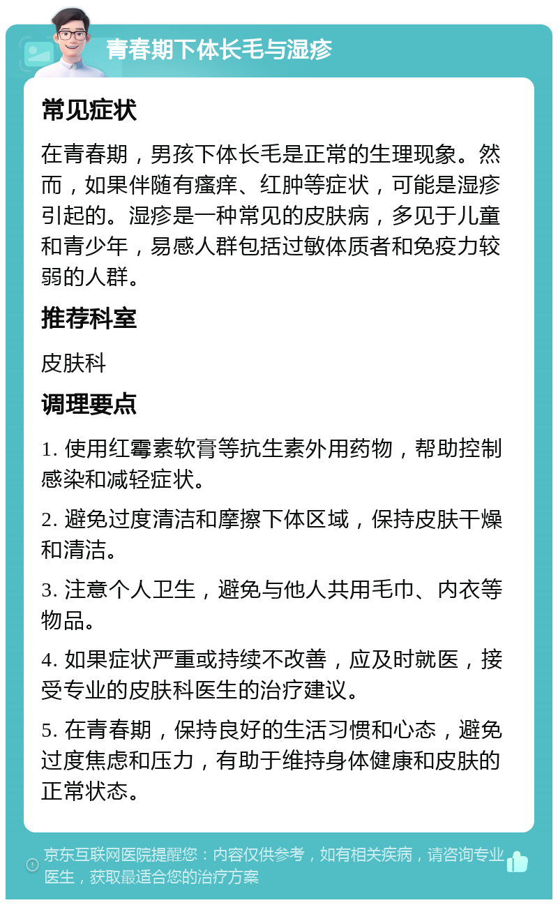 青春期下体长毛与湿疹 常见症状 在青春期，男孩下体长毛是正常的生理现象。然而，如果伴随有瘙痒、红肿等症状，可能是湿疹引起的。湿疹是一种常见的皮肤病，多见于儿童和青少年，易感人群包括过敏体质者和免疫力较弱的人群。 推荐科室 皮肤科 调理要点 1. 使用红霉素软膏等抗生素外用药物，帮助控制感染和减轻症状。 2. 避免过度清洁和摩擦下体区域，保持皮肤干燥和清洁。 3. 注意个人卫生，避免与他人共用毛巾、内衣等物品。 4. 如果症状严重或持续不改善，应及时就医，接受专业的皮肤科医生的治疗建议。 5. 在青春期，保持良好的生活习惯和心态，避免过度焦虑和压力，有助于维持身体健康和皮肤的正常状态。