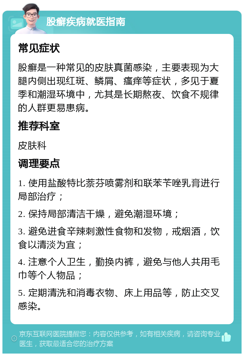 股癣疾病就医指南 常见症状 股癣是一种常见的皮肤真菌感染，主要表现为大腿内侧出现红斑、鳞屑、瘙痒等症状，多见于夏季和潮湿环境中，尤其是长期熬夜、饮食不规律的人群更易患病。 推荐科室 皮肤科 调理要点 1. 使用盐酸特比萘芬喷雾剂和联苯苄唑乳膏进行局部治疗； 2. 保持局部清洁干燥，避免潮湿环境； 3. 避免进食辛辣刺激性食物和发物，戒烟酒，饮食以清淡为宜； 4. 注意个人卫生，勤换内裤，避免与他人共用毛巾等个人物品； 5. 定期清洗和消毒衣物、床上用品等，防止交叉感染。