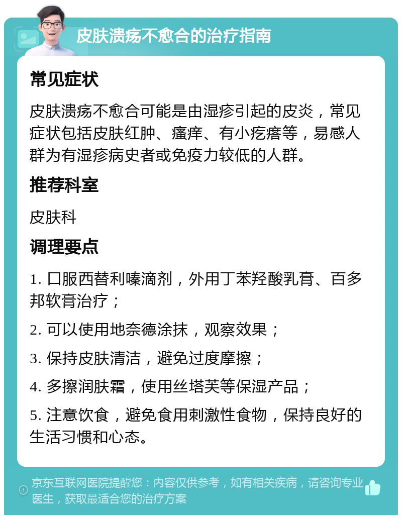 皮肤溃疡不愈合的治疗指南 常见症状 皮肤溃疡不愈合可能是由湿疹引起的皮炎，常见症状包括皮肤红肿、瘙痒、有小疙瘩等，易感人群为有湿疹病史者或免疫力较低的人群。 推荐科室 皮肤科 调理要点 1. 口服西替利嗪滴剂，外用丁苯羟酸乳膏、百多邦软膏治疗； 2. 可以使用地奈德涂抹，观察效果； 3. 保持皮肤清洁，避免过度摩擦； 4. 多擦润肤霜，使用丝塔芙等保湿产品； 5. 注意饮食，避免食用刺激性食物，保持良好的生活习惯和心态。