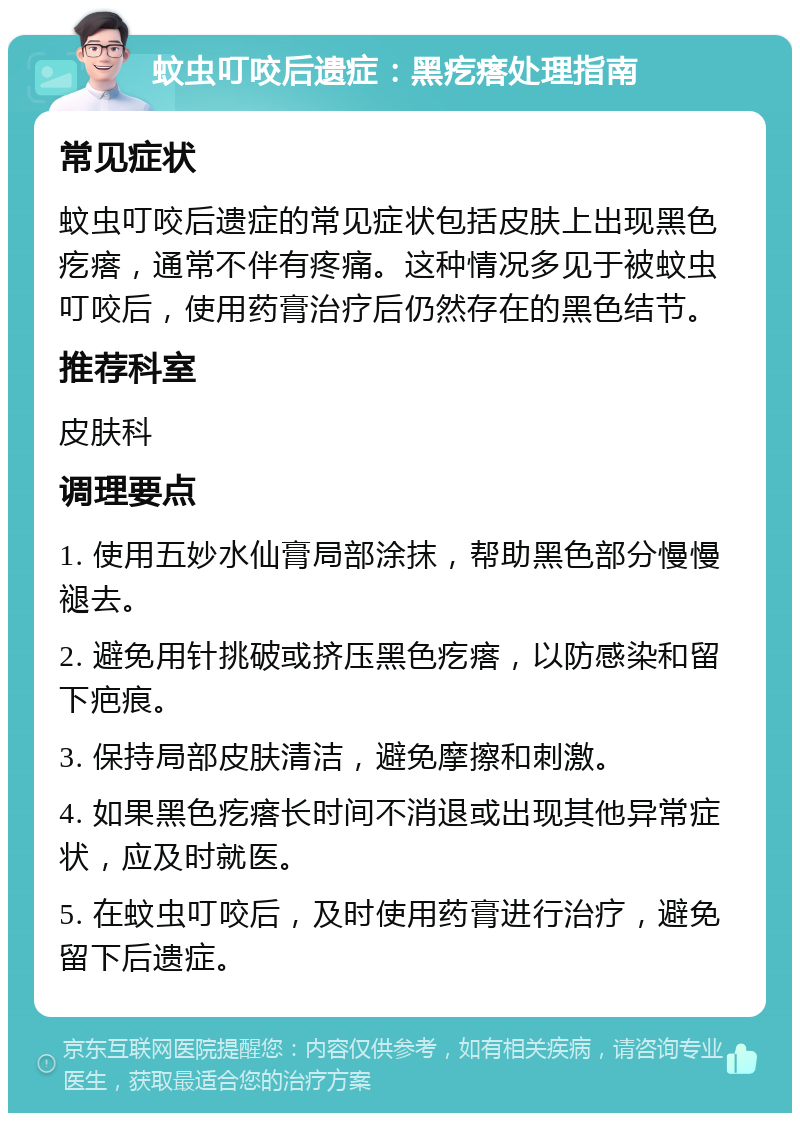 蚊虫叮咬后遗症：黑疙瘩处理指南 常见症状 蚊虫叮咬后遗症的常见症状包括皮肤上出现黑色疙瘩，通常不伴有疼痛。这种情况多见于被蚊虫叮咬后，使用药膏治疗后仍然存在的黑色结节。 推荐科室 皮肤科 调理要点 1. 使用五妙水仙膏局部涂抹，帮助黑色部分慢慢褪去。 2. 避免用针挑破或挤压黑色疙瘩，以防感染和留下疤痕。 3. 保持局部皮肤清洁，避免摩擦和刺激。 4. 如果黑色疙瘩长时间不消退或出现其他异常症状，应及时就医。 5. 在蚊虫叮咬后，及时使用药膏进行治疗，避免留下后遗症。