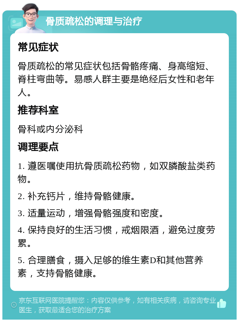 骨质疏松的调理与治疗 常见症状 骨质疏松的常见症状包括骨骼疼痛、身高缩短、脊柱弯曲等。易感人群主要是绝经后女性和老年人。 推荐科室 骨科或内分泌科 调理要点 1. 遵医嘱使用抗骨质疏松药物，如双膦酸盐类药物。 2. 补充钙片，维持骨骼健康。 3. 适量运动，增强骨骼强度和密度。 4. 保持良好的生活习惯，戒烟限酒，避免过度劳累。 5. 合理膳食，摄入足够的维生素D和其他营养素，支持骨骼健康。