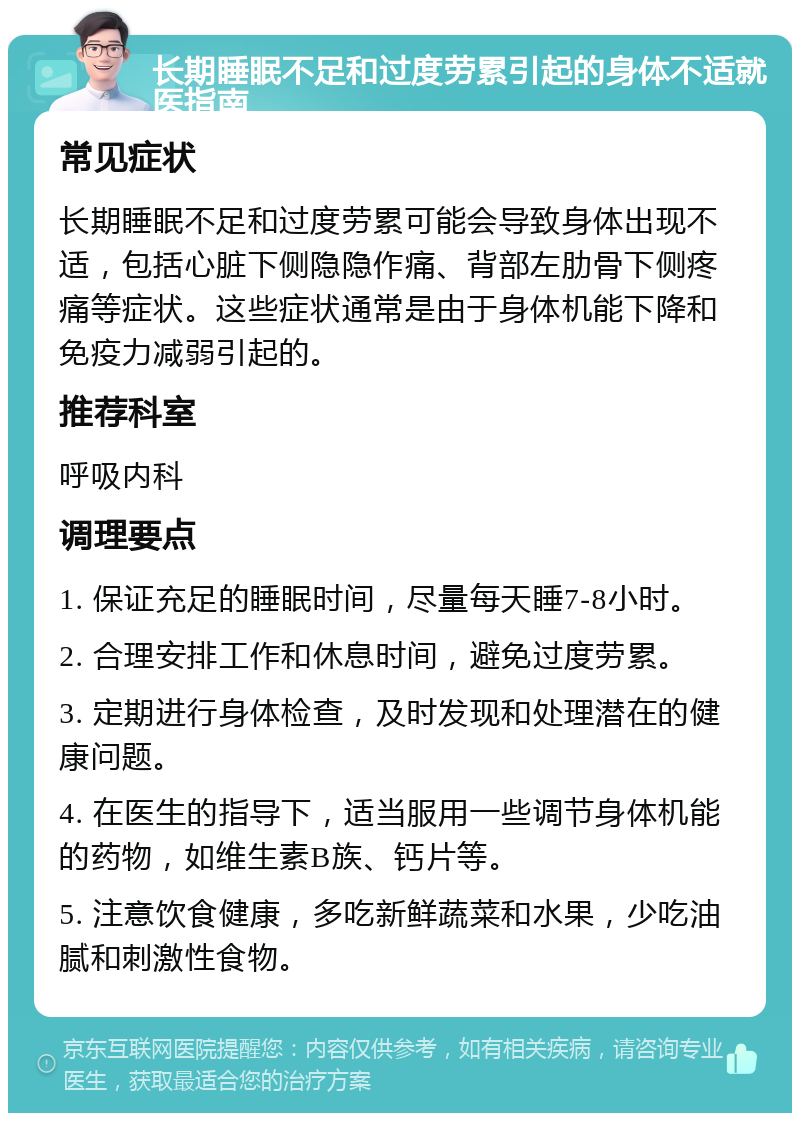 长期睡眠不足和过度劳累引起的身体不适就医指南 常见症状 长期睡眠不足和过度劳累可能会导致身体出现不适，包括心脏下侧隐隐作痛、背部左肋骨下侧疼痛等症状。这些症状通常是由于身体机能下降和免疫力减弱引起的。 推荐科室 呼吸内科 调理要点 1. 保证充足的睡眠时间，尽量每天睡7-8小时。 2. 合理安排工作和休息时间，避免过度劳累。 3. 定期进行身体检查，及时发现和处理潜在的健康问题。 4. 在医生的指导下，适当服用一些调节身体机能的药物，如维生素B族、钙片等。 5. 注意饮食健康，多吃新鲜蔬菜和水果，少吃油腻和刺激性食物。