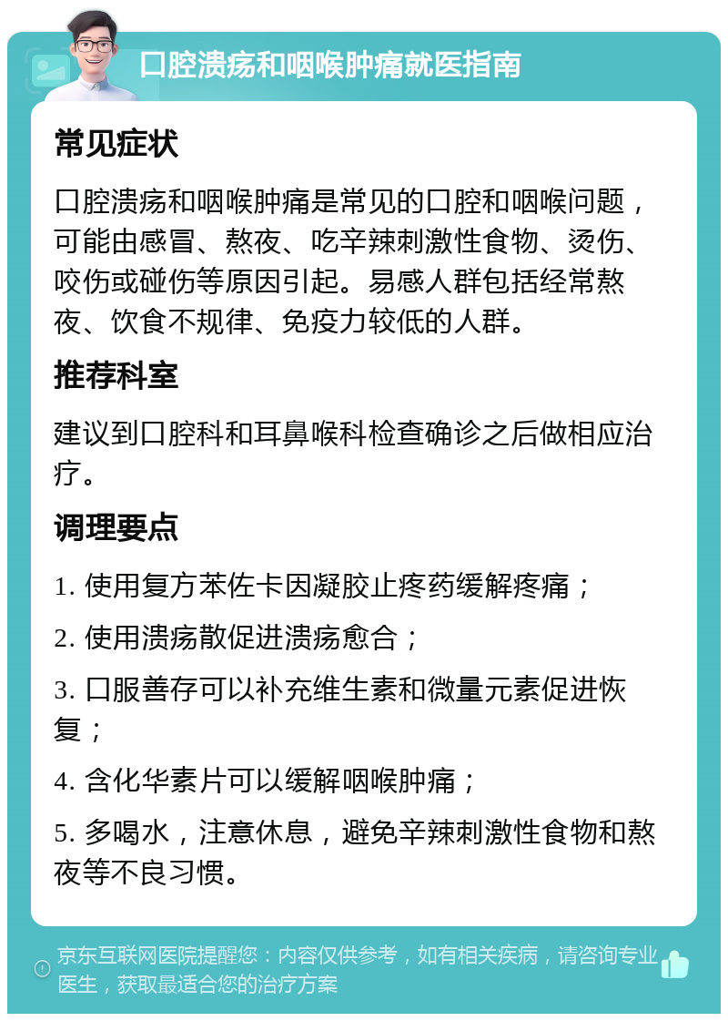 口腔溃疡和咽喉肿痛就医指南 常见症状 口腔溃疡和咽喉肿痛是常见的口腔和咽喉问题，可能由感冒、熬夜、吃辛辣刺激性食物、烫伤、咬伤或碰伤等原因引起。易感人群包括经常熬夜、饮食不规律、免疫力较低的人群。 推荐科室 建议到口腔科和耳鼻喉科检查确诊之后做相应治疗。 调理要点 1. 使用复方苯佐卡因凝胶止疼药缓解疼痛； 2. 使用溃疡散促进溃疡愈合； 3. 口服善存可以补充维生素和微量元素促进恢复； 4. 含化华素片可以缓解咽喉肿痛； 5. 多喝水，注意休息，避免辛辣刺激性食物和熬夜等不良习惯。