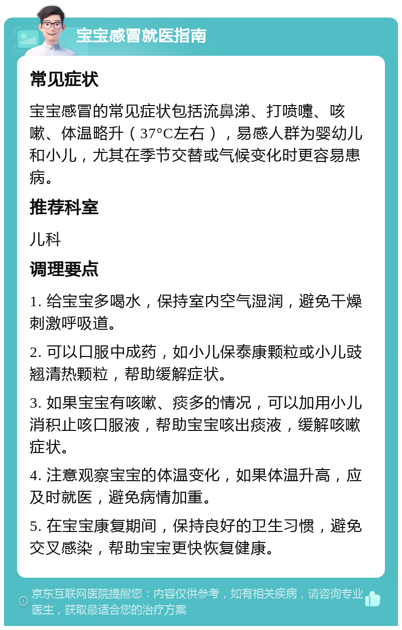 宝宝感冒就医指南 常见症状 宝宝感冒的常见症状包括流鼻涕、打喷嚏、咳嗽、体温略升（37°C左右），易感人群为婴幼儿和小儿，尤其在季节交替或气候变化时更容易患病。 推荐科室 儿科 调理要点 1. 给宝宝多喝水，保持室内空气湿润，避免干燥刺激呼吸道。 2. 可以口服中成药，如小儿保泰康颗粒或小儿豉翘清热颗粒，帮助缓解症状。 3. 如果宝宝有咳嗽、痰多的情况，可以加用小儿消积止咳口服液，帮助宝宝咳出痰液，缓解咳嗽症状。 4. 注意观察宝宝的体温变化，如果体温升高，应及时就医，避免病情加重。 5. 在宝宝康复期间，保持良好的卫生习惯，避免交叉感染，帮助宝宝更快恢复健康。