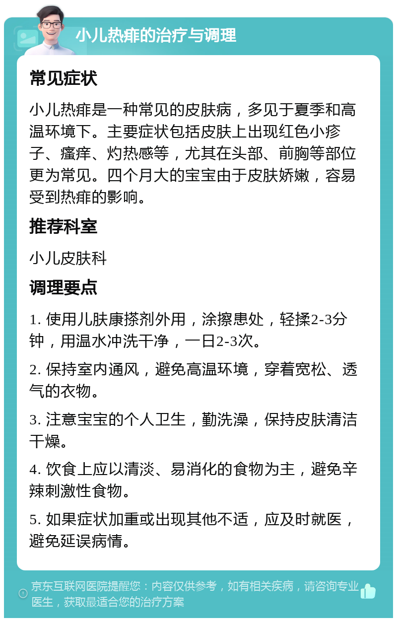 小儿热痱的治疗与调理 常见症状 小儿热痱是一种常见的皮肤病，多见于夏季和高温环境下。主要症状包括皮肤上出现红色小疹子、瘙痒、灼热感等，尤其在头部、前胸等部位更为常见。四个月大的宝宝由于皮肤娇嫩，容易受到热痱的影响。 推荐科室 小儿皮肤科 调理要点 1. 使用儿肤康搽剂外用，涂擦患处，轻揉2-3分钟，用温水冲洗干净，一日2-3次。 2. 保持室内通风，避免高温环境，穿着宽松、透气的衣物。 3. 注意宝宝的个人卫生，勤洗澡，保持皮肤清洁干燥。 4. 饮食上应以清淡、易消化的食物为主，避免辛辣刺激性食物。 5. 如果症状加重或出现其他不适，应及时就医，避免延误病情。