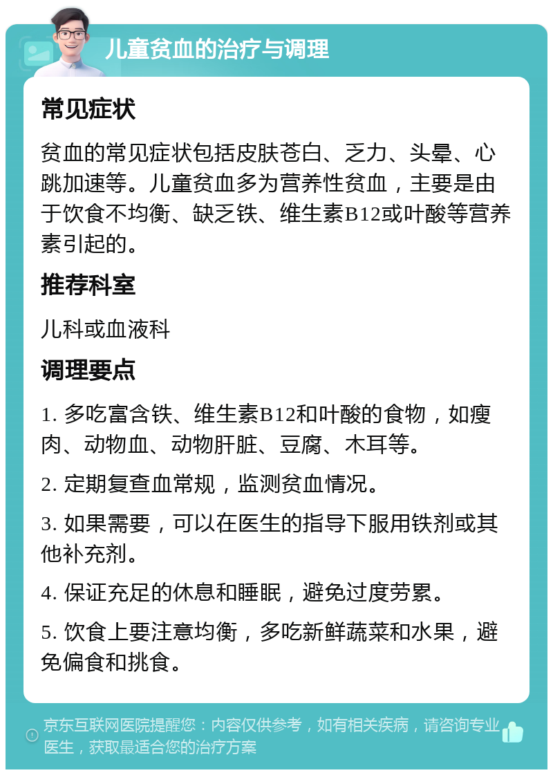 儿童贫血的治疗与调理 常见症状 贫血的常见症状包括皮肤苍白、乏力、头晕、心跳加速等。儿童贫血多为营养性贫血，主要是由于饮食不均衡、缺乏铁、维生素B12或叶酸等营养素引起的。 推荐科室 儿科或血液科 调理要点 1. 多吃富含铁、维生素B12和叶酸的食物，如瘦肉、动物血、动物肝脏、豆腐、木耳等。 2. 定期复查血常规，监测贫血情况。 3. 如果需要，可以在医生的指导下服用铁剂或其他补充剂。 4. 保证充足的休息和睡眠，避免过度劳累。 5. 饮食上要注意均衡，多吃新鲜蔬菜和水果，避免偏食和挑食。