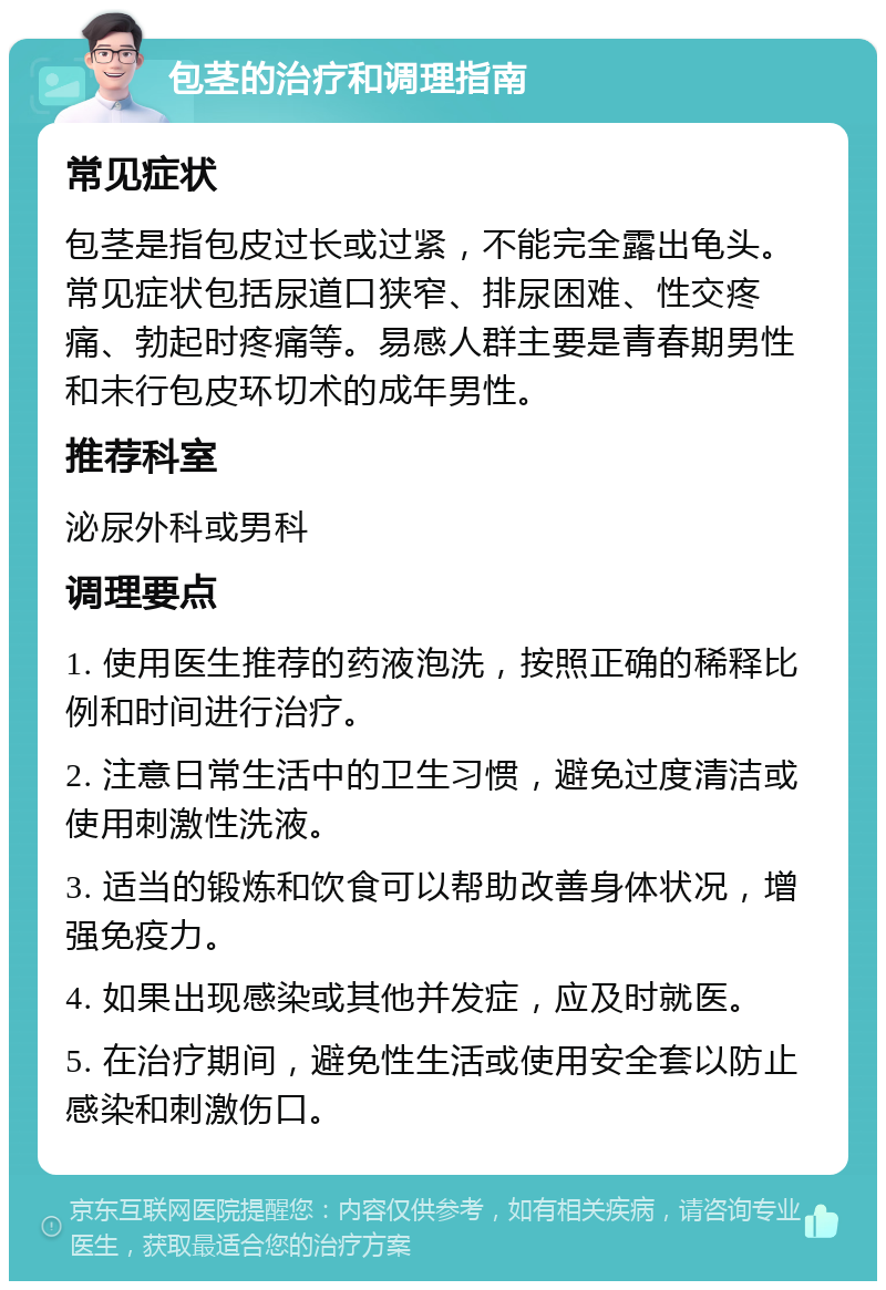 包茎的治疗和调理指南 常见症状 包茎是指包皮过长或过紧，不能完全露出龟头。常见症状包括尿道口狭窄、排尿困难、性交疼痛、勃起时疼痛等。易感人群主要是青春期男性和未行包皮环切术的成年男性。 推荐科室 泌尿外科或男科 调理要点 1. 使用医生推荐的药液泡洗，按照正确的稀释比例和时间进行治疗。 2. 注意日常生活中的卫生习惯，避免过度清洁或使用刺激性洗液。 3. 适当的锻炼和饮食可以帮助改善身体状况，增强免疫力。 4. 如果出现感染或其他并发症，应及时就医。 5. 在治疗期间，避免性生活或使用安全套以防止感染和刺激伤口。