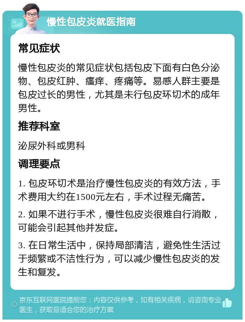 慢性包皮炎就医指南 常见症状 慢性包皮炎的常见症状包括包皮下面有白色分泌物、包皮红肿、瘙痒、疼痛等。易感人群主要是包皮过长的男性，尤其是未行包皮环切术的成年男性。 推荐科室 泌尿外科或男科 调理要点 1. 包皮环切术是治疗慢性包皮炎的有效方法，手术费用大约在1500元左右，手术过程无痛苦。 2. 如果不进行手术，慢性包皮炎很难自行消散，可能会引起其他并发症。 3. 在日常生活中，保持局部清洁，避免性生活过于频繁或不洁性行为，可以减少慢性包皮炎的发生和复发。