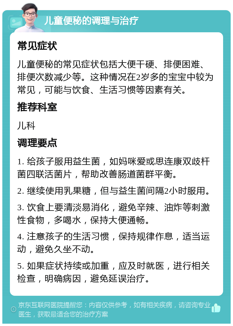 儿童便秘的调理与治疗 常见症状 儿童便秘的常见症状包括大便干硬、排便困难、排便次数减少等。这种情况在2岁多的宝宝中较为常见，可能与饮食、生活习惯等因素有关。 推荐科室 儿科 调理要点 1. 给孩子服用益生菌，如妈咪爱或思连康双歧杆菌四联活菌片，帮助改善肠道菌群平衡。 2. 继续使用乳果糖，但与益生菌间隔2小时服用。 3. 饮食上要清淡易消化，避免辛辣、油炸等刺激性食物，多喝水，保持大便通畅。 4. 注意孩子的生活习惯，保持规律作息，适当运动，避免久坐不动。 5. 如果症状持续或加重，应及时就医，进行相关检查，明确病因，避免延误治疗。