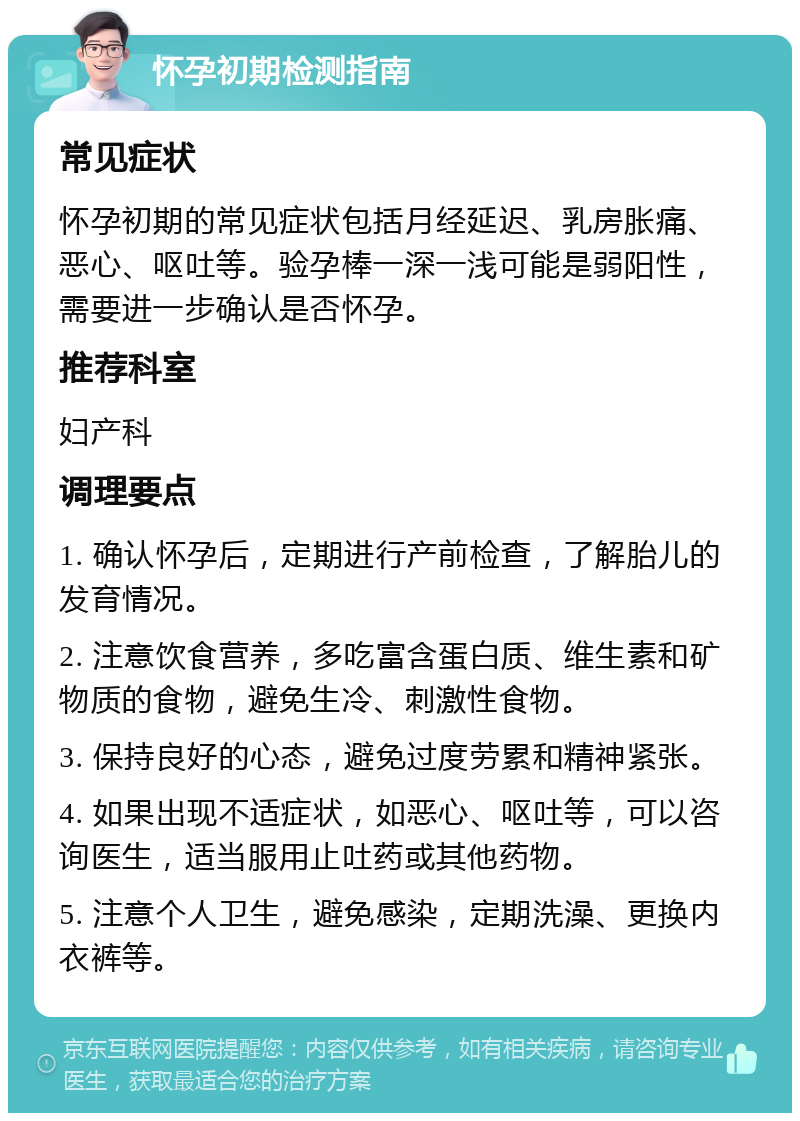 怀孕初期检测指南 常见症状 怀孕初期的常见症状包括月经延迟、乳房胀痛、恶心、呕吐等。验孕棒一深一浅可能是弱阳性，需要进一步确认是否怀孕。 推荐科室 妇产科 调理要点 1. 确认怀孕后，定期进行产前检查，了解胎儿的发育情况。 2. 注意饮食营养，多吃富含蛋白质、维生素和矿物质的食物，避免生冷、刺激性食物。 3. 保持良好的心态，避免过度劳累和精神紧张。 4. 如果出现不适症状，如恶心、呕吐等，可以咨询医生，适当服用止吐药或其他药物。 5. 注意个人卫生，避免感染，定期洗澡、更换内衣裤等。