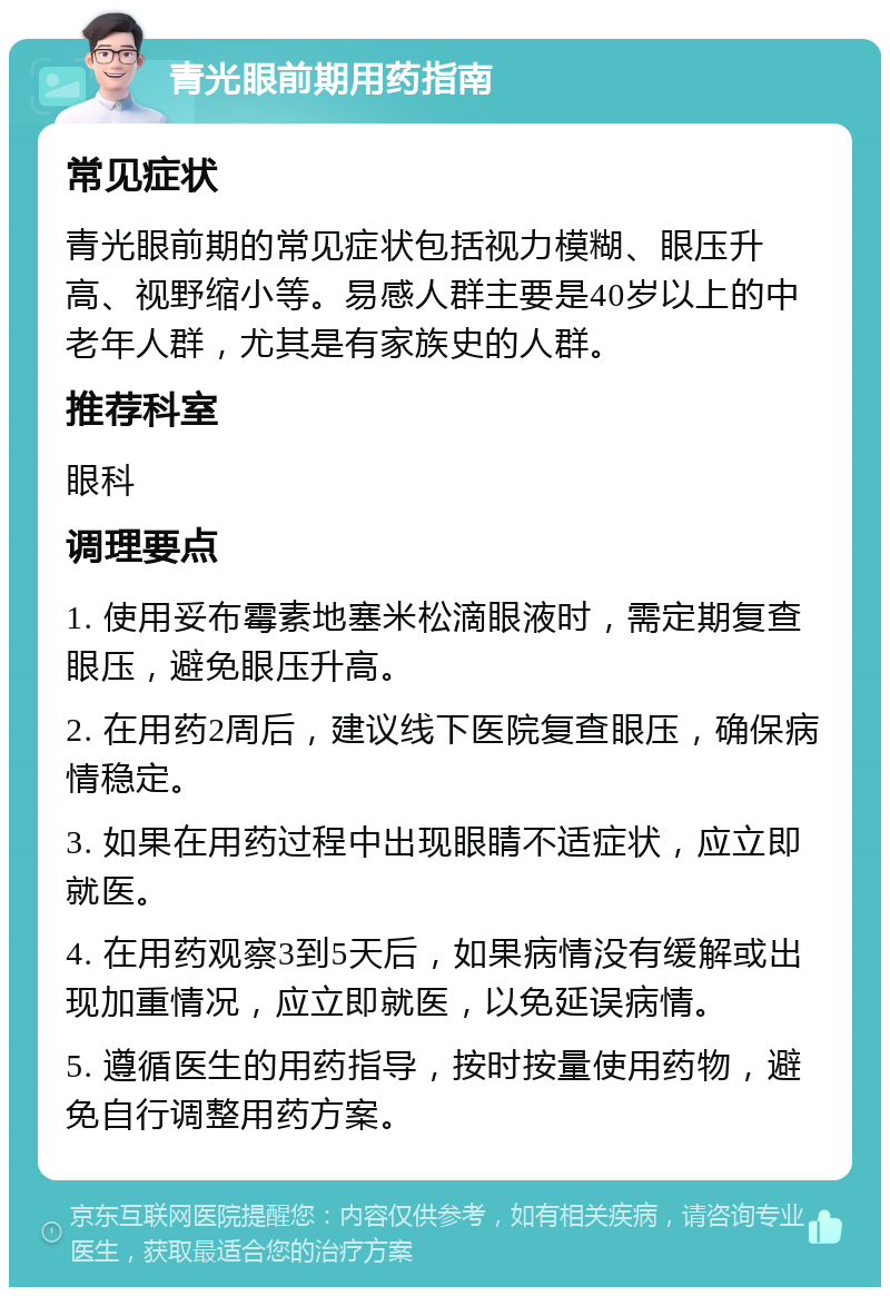 青光眼前期用药指南 常见症状 青光眼前期的常见症状包括视力模糊、眼压升高、视野缩小等。易感人群主要是40岁以上的中老年人群，尤其是有家族史的人群。 推荐科室 眼科 调理要点 1. 使用妥布霉素地塞米松滴眼液时，需定期复查眼压，避免眼压升高。 2. 在用药2周后，建议线下医院复查眼压，确保病情稳定。 3. 如果在用药过程中出现眼睛不适症状，应立即就医。 4. 在用药观察3到5天后，如果病情没有缓解或出现加重情况，应立即就医，以免延误病情。 5. 遵循医生的用药指导，按时按量使用药物，避免自行调整用药方案。