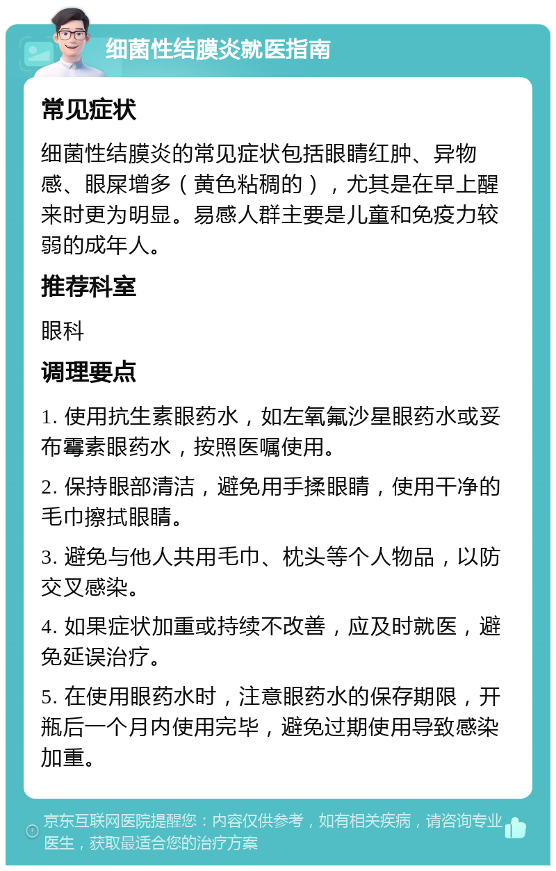 细菌性结膜炎就医指南 常见症状 细菌性结膜炎的常见症状包括眼睛红肿、异物感、眼屎增多（黄色粘稠的），尤其是在早上醒来时更为明显。易感人群主要是儿童和免疫力较弱的成年人。 推荐科室 眼科 调理要点 1. 使用抗生素眼药水，如左氧氟沙星眼药水或妥布霉素眼药水，按照医嘱使用。 2. 保持眼部清洁，避免用手揉眼睛，使用干净的毛巾擦拭眼睛。 3. 避免与他人共用毛巾、枕头等个人物品，以防交叉感染。 4. 如果症状加重或持续不改善，应及时就医，避免延误治疗。 5. 在使用眼药水时，注意眼药水的保存期限，开瓶后一个月内使用完毕，避免过期使用导致感染加重。