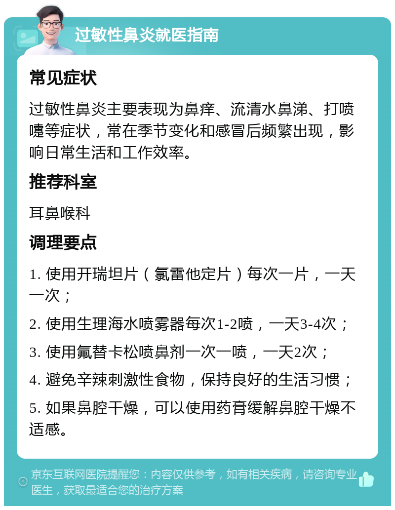 过敏性鼻炎就医指南 常见症状 过敏性鼻炎主要表现为鼻痒、流清水鼻涕、打喷嚏等症状，常在季节变化和感冒后频繁出现，影响日常生活和工作效率。 推荐科室 耳鼻喉科 调理要点 1. 使用开瑞坦片（氯雷他定片）每次一片，一天一次； 2. 使用生理海水喷雾器每次1-2喷，一天3-4次； 3. 使用氟替卡松喷鼻剂一次一喷，一天2次； 4. 避免辛辣刺激性食物，保持良好的生活习惯； 5. 如果鼻腔干燥，可以使用药膏缓解鼻腔干燥不适感。