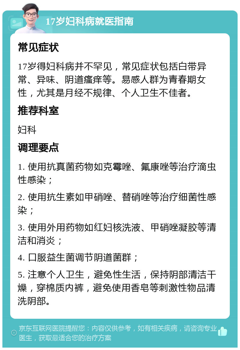 17岁妇科病就医指南 常见症状 17岁得妇科病并不罕见，常见症状包括白带异常、异味、阴道瘙痒等。易感人群为青春期女性，尤其是月经不规律、个人卫生不佳者。 推荐科室 妇科 调理要点 1. 使用抗真菌药物如克霉唑、氟康唑等治疗滴虫性感染； 2. 使用抗生素如甲硝唑、替硝唑等治疗细菌性感染； 3. 使用外用药物如红妇核洗液、甲硝唑凝胶等清洁和消炎； 4. 口服益生菌调节阴道菌群； 5. 注意个人卫生，避免性生活，保持阴部清洁干燥，穿棉质内裤，避免使用香皂等刺激性物品清洗阴部。